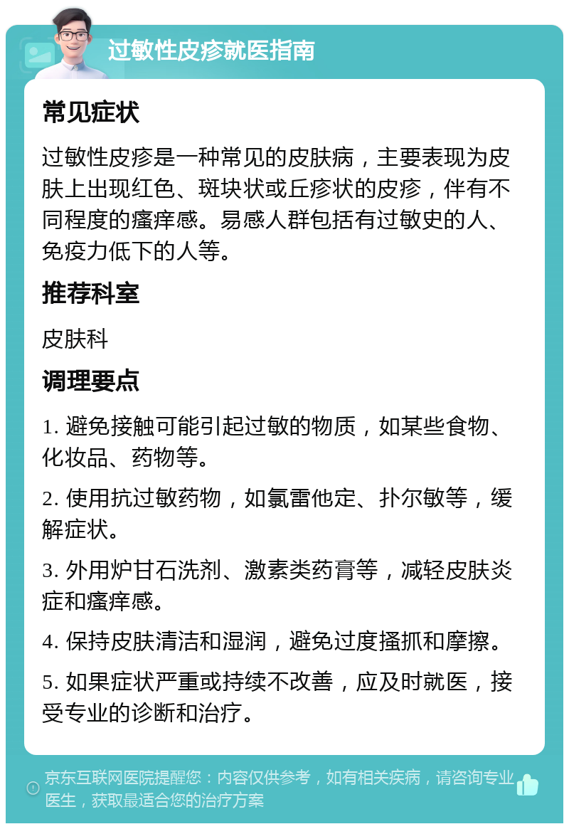 过敏性皮疹就医指南 常见症状 过敏性皮疹是一种常见的皮肤病，主要表现为皮肤上出现红色、斑块状或丘疹状的皮疹，伴有不同程度的瘙痒感。易感人群包括有过敏史的人、免疫力低下的人等。 推荐科室 皮肤科 调理要点 1. 避免接触可能引起过敏的物质，如某些食物、化妆品、药物等。 2. 使用抗过敏药物，如氯雷他定、扑尔敏等，缓解症状。 3. 外用炉甘石洗剂、激素类药膏等，减轻皮肤炎症和瘙痒感。 4. 保持皮肤清洁和湿润，避免过度搔抓和摩擦。 5. 如果症状严重或持续不改善，应及时就医，接受专业的诊断和治疗。