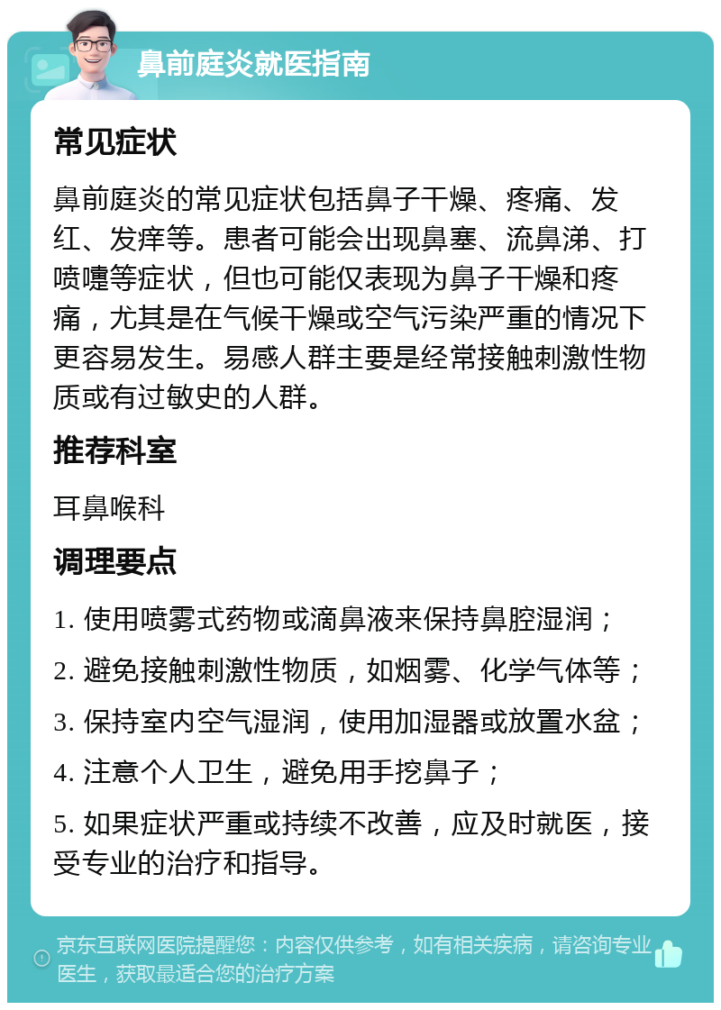 鼻前庭炎就医指南 常见症状 鼻前庭炎的常见症状包括鼻子干燥、疼痛、发红、发痒等。患者可能会出现鼻塞、流鼻涕、打喷嚏等症状，但也可能仅表现为鼻子干燥和疼痛，尤其是在气候干燥或空气污染严重的情况下更容易发生。易感人群主要是经常接触刺激性物质或有过敏史的人群。 推荐科室 耳鼻喉科 调理要点 1. 使用喷雾式药物或滴鼻液来保持鼻腔湿润； 2. 避免接触刺激性物质，如烟雾、化学气体等； 3. 保持室内空气湿润，使用加湿器或放置水盆； 4. 注意个人卫生，避免用手挖鼻子； 5. 如果症状严重或持续不改善，应及时就医，接受专业的治疗和指导。