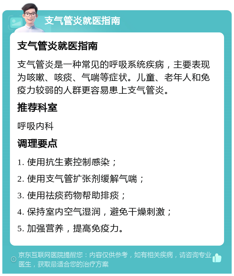 支气管炎就医指南 支气管炎就医指南 支气管炎是一种常见的呼吸系统疾病，主要表现为咳嗽、咳痰、气喘等症状。儿童、老年人和免疫力较弱的人群更容易患上支气管炎。 推荐科室 呼吸内科 调理要点 1. 使用抗生素控制感染； 2. 使用支气管扩张剂缓解气喘； 3. 使用祛痰药物帮助排痰； 4. 保持室内空气湿润，避免干燥刺激； 5. 加强营养，提高免疫力。