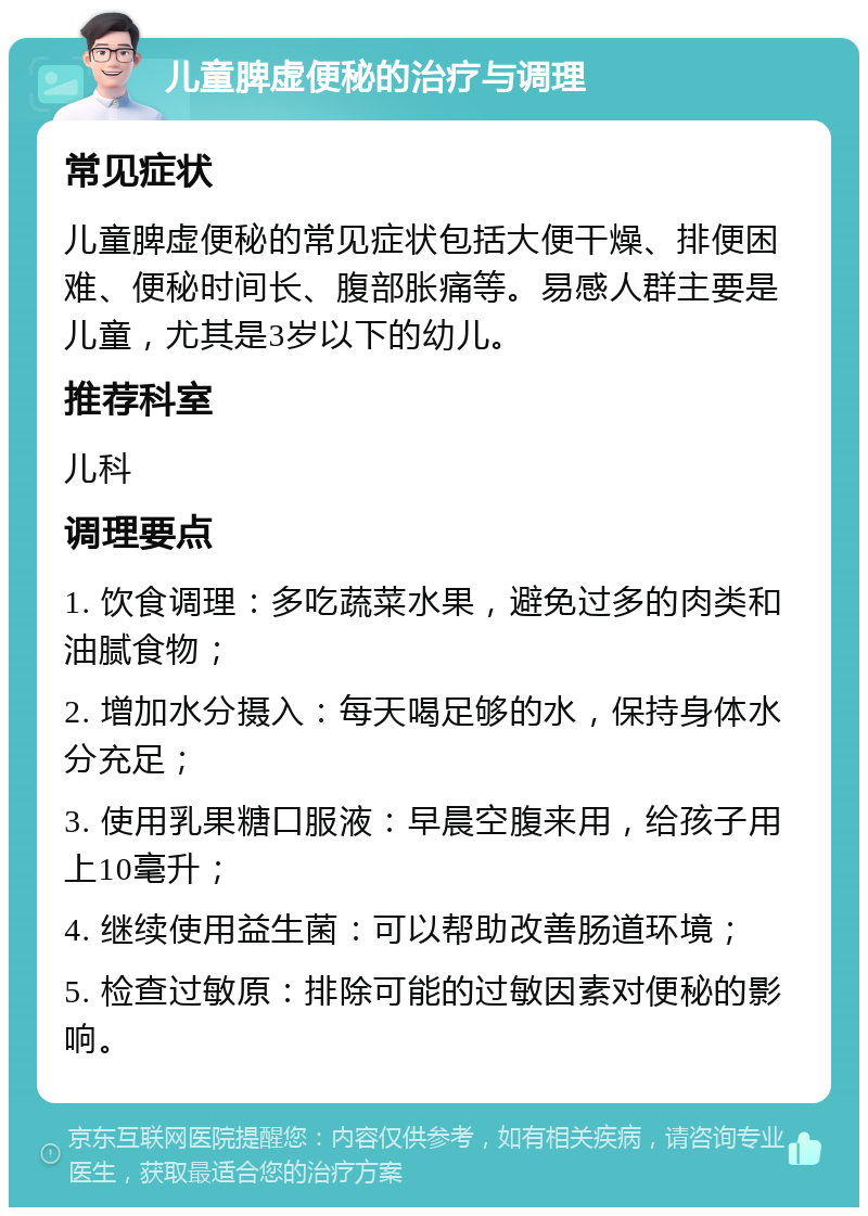 儿童脾虚便秘的治疗与调理 常见症状 儿童脾虚便秘的常见症状包括大便干燥、排便困难、便秘时间长、腹部胀痛等。易感人群主要是儿童，尤其是3岁以下的幼儿。 推荐科室 儿科 调理要点 1. 饮食调理：多吃蔬菜水果，避免过多的肉类和油腻食物； 2. 增加水分摄入：每天喝足够的水，保持身体水分充足； 3. 使用乳果糖口服液：早晨空腹来用，给孩子用上10毫升； 4. 继续使用益生菌：可以帮助改善肠道环境； 5. 检查过敏原：排除可能的过敏因素对便秘的影响。