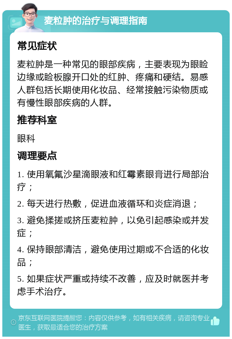 麦粒肿的治疗与调理指南 常见症状 麦粒肿是一种常见的眼部疾病，主要表现为眼睑边缘或睑板腺开口处的红肿、疼痛和硬结。易感人群包括长期使用化妆品、经常接触污染物质或有慢性眼部疾病的人群。 推荐科室 眼科 调理要点 1. 使用氧氟沙星滴眼液和红霉素眼膏进行局部治疗； 2. 每天进行热敷，促进血液循环和炎症消退； 3. 避免揉搓或挤压麦粒肿，以免引起感染或并发症； 4. 保持眼部清洁，避免使用过期或不合适的化妆品； 5. 如果症状严重或持续不改善，应及时就医并考虑手术治疗。