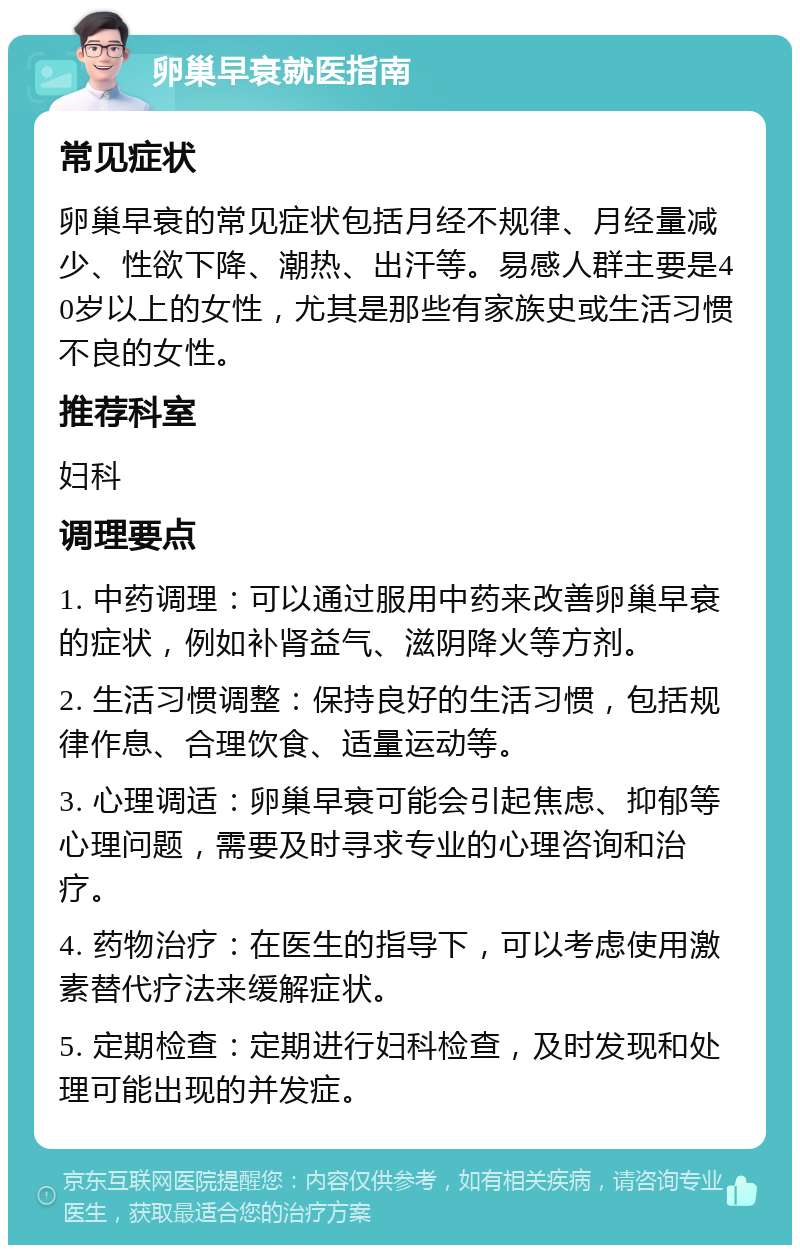 卵巢早衰就医指南 常见症状 卵巢早衰的常见症状包括月经不规律、月经量减少、性欲下降、潮热、出汗等。易感人群主要是40岁以上的女性，尤其是那些有家族史或生活习惯不良的女性。 推荐科室 妇科 调理要点 1. 中药调理：可以通过服用中药来改善卵巢早衰的症状，例如补肾益气、滋阴降火等方剂。 2. 生活习惯调整：保持良好的生活习惯，包括规律作息、合理饮食、适量运动等。 3. 心理调适：卵巢早衰可能会引起焦虑、抑郁等心理问题，需要及时寻求专业的心理咨询和治疗。 4. 药物治疗：在医生的指导下，可以考虑使用激素替代疗法来缓解症状。 5. 定期检查：定期进行妇科检查，及时发现和处理可能出现的并发症。