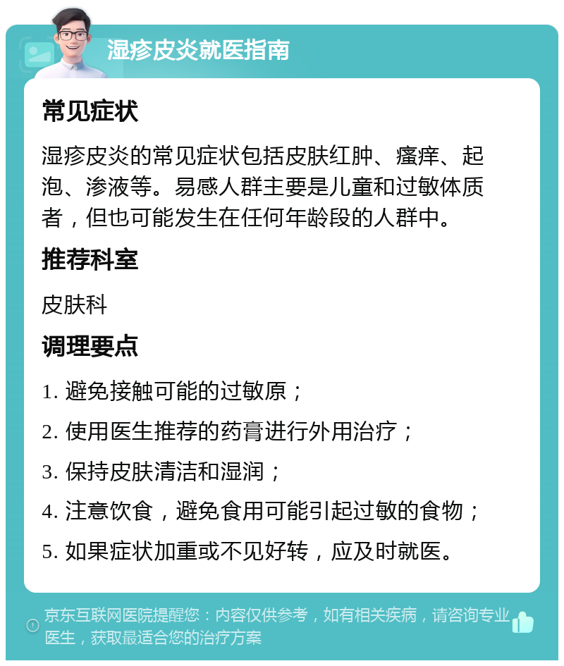 湿疹皮炎就医指南 常见症状 湿疹皮炎的常见症状包括皮肤红肿、瘙痒、起泡、渗液等。易感人群主要是儿童和过敏体质者，但也可能发生在任何年龄段的人群中。 推荐科室 皮肤科 调理要点 1. 避免接触可能的过敏原； 2. 使用医生推荐的药膏进行外用治疗； 3. 保持皮肤清洁和湿润； 4. 注意饮食，避免食用可能引起过敏的食物； 5. 如果症状加重或不见好转，应及时就医。