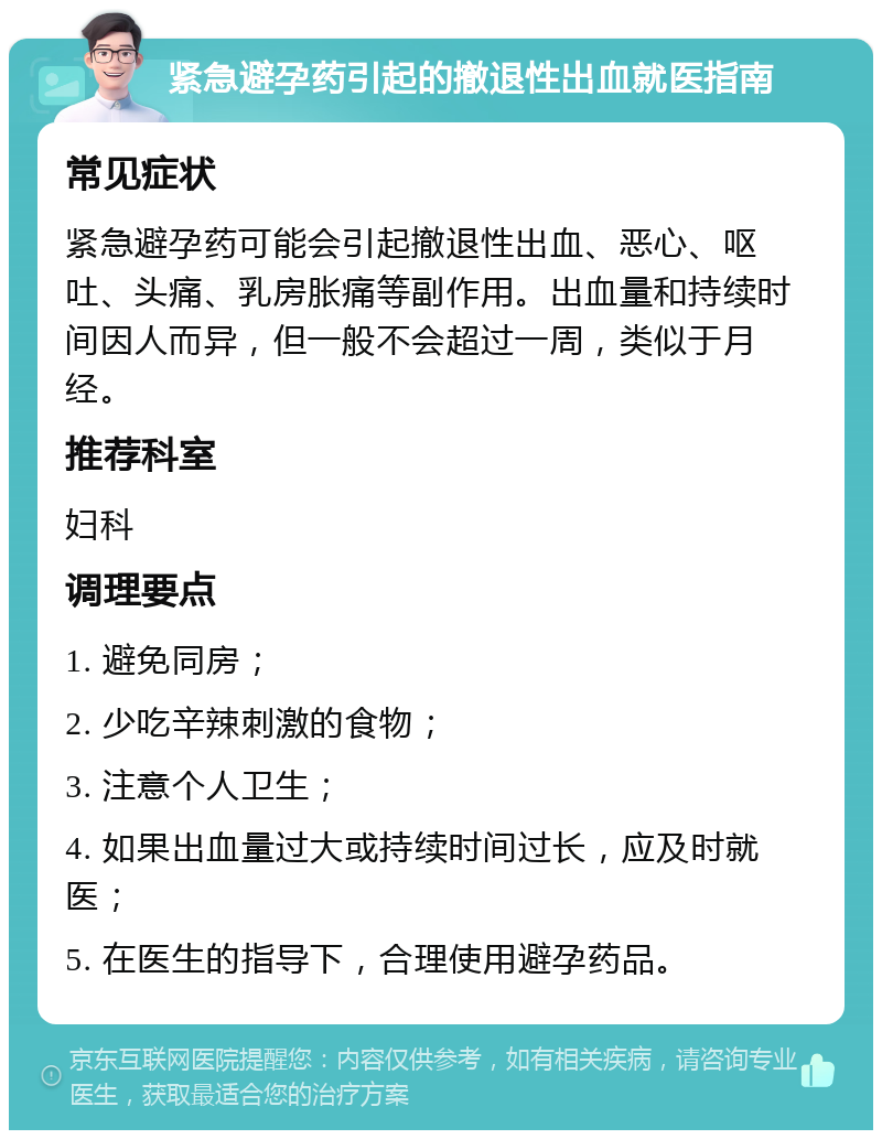 紧急避孕药引起的撤退性出血就医指南 常见症状 紧急避孕药可能会引起撤退性出血、恶心、呕吐、头痛、乳房胀痛等副作用。出血量和持续时间因人而异，但一般不会超过一周，类似于月经。 推荐科室 妇科 调理要点 1. 避免同房； 2. 少吃辛辣刺激的食物； 3. 注意个人卫生； 4. 如果出血量过大或持续时间过长，应及时就医； 5. 在医生的指导下，合理使用避孕药品。