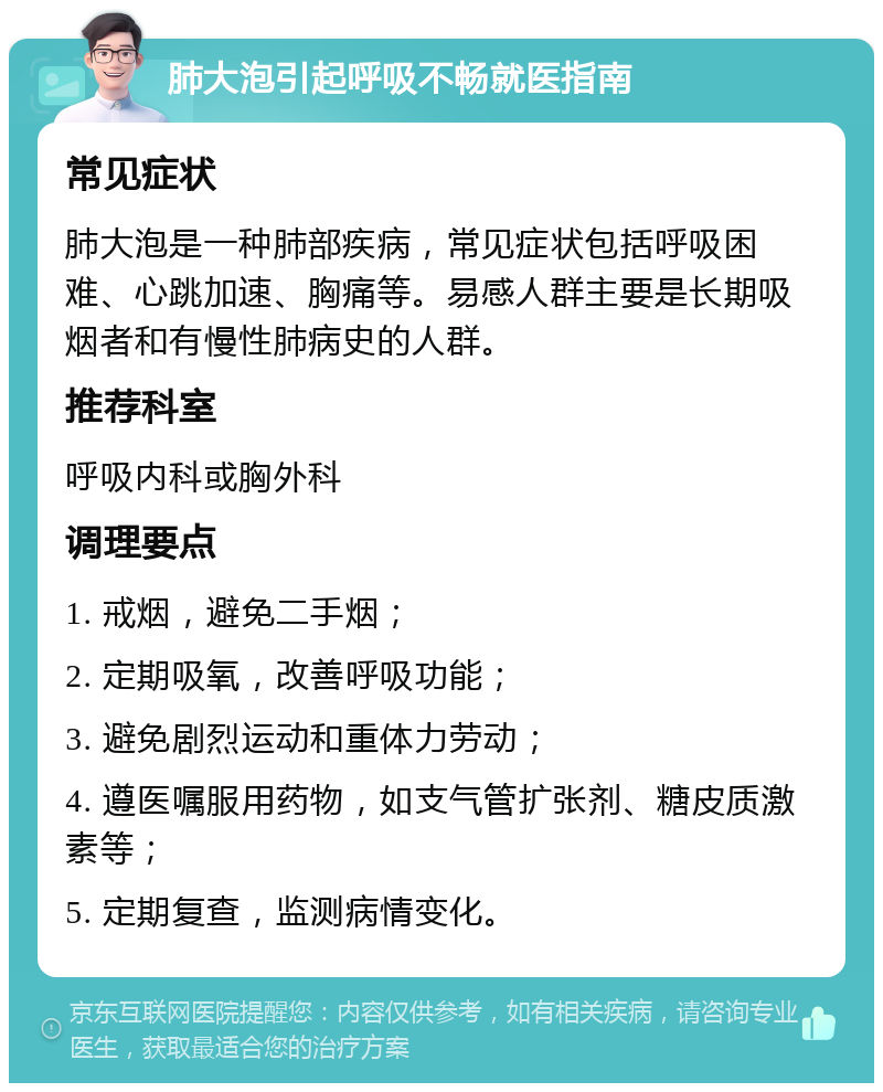 肺大泡引起呼吸不畅就医指南 常见症状 肺大泡是一种肺部疾病，常见症状包括呼吸困难、心跳加速、胸痛等。易感人群主要是长期吸烟者和有慢性肺病史的人群。 推荐科室 呼吸内科或胸外科 调理要点 1. 戒烟，避免二手烟； 2. 定期吸氧，改善呼吸功能； 3. 避免剧烈运动和重体力劳动； 4. 遵医嘱服用药物，如支气管扩张剂、糖皮质激素等； 5. 定期复查，监测病情变化。