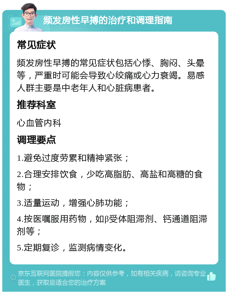 频发房性早搏的治疗和调理指南 常见症状 频发房性早搏的常见症状包括心悸、胸闷、头晕等，严重时可能会导致心绞痛或心力衰竭。易感人群主要是中老年人和心脏病患者。 推荐科室 心血管内科 调理要点 1.避免过度劳累和精神紧张； 2.合理安排饮食，少吃高脂肪、高盐和高糖的食物； 3.适量运动，增强心肺功能； 4.按医嘱服用药物，如β受体阻滞剂、钙通道阻滞剂等； 5.定期复诊，监测病情变化。