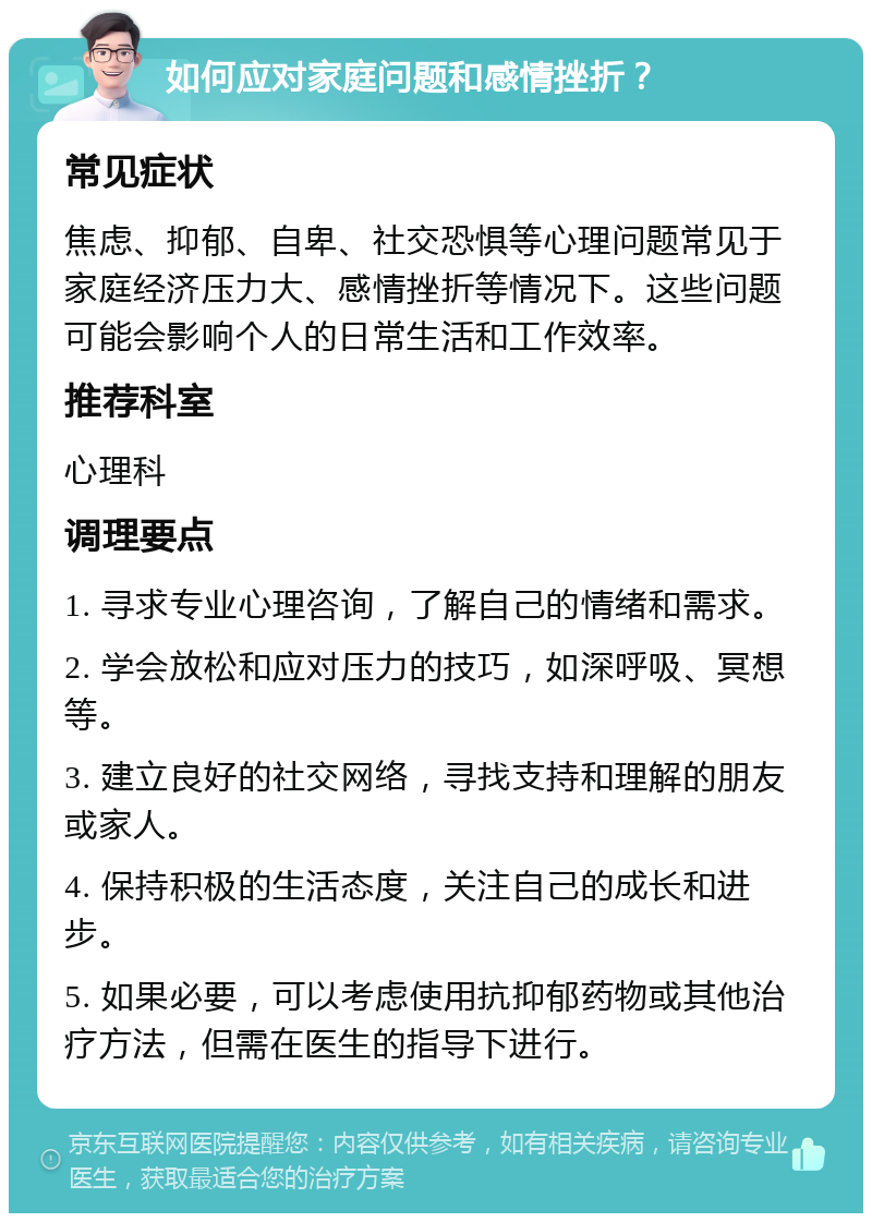 如何应对家庭问题和感情挫折？ 常见症状 焦虑、抑郁、自卑、社交恐惧等心理问题常见于家庭经济压力大、感情挫折等情况下。这些问题可能会影响个人的日常生活和工作效率。 推荐科室 心理科 调理要点 1. 寻求专业心理咨询，了解自己的情绪和需求。 2. 学会放松和应对压力的技巧，如深呼吸、冥想等。 3. 建立良好的社交网络，寻找支持和理解的朋友或家人。 4. 保持积极的生活态度，关注自己的成长和进步。 5. 如果必要，可以考虑使用抗抑郁药物或其他治疗方法，但需在医生的指导下进行。