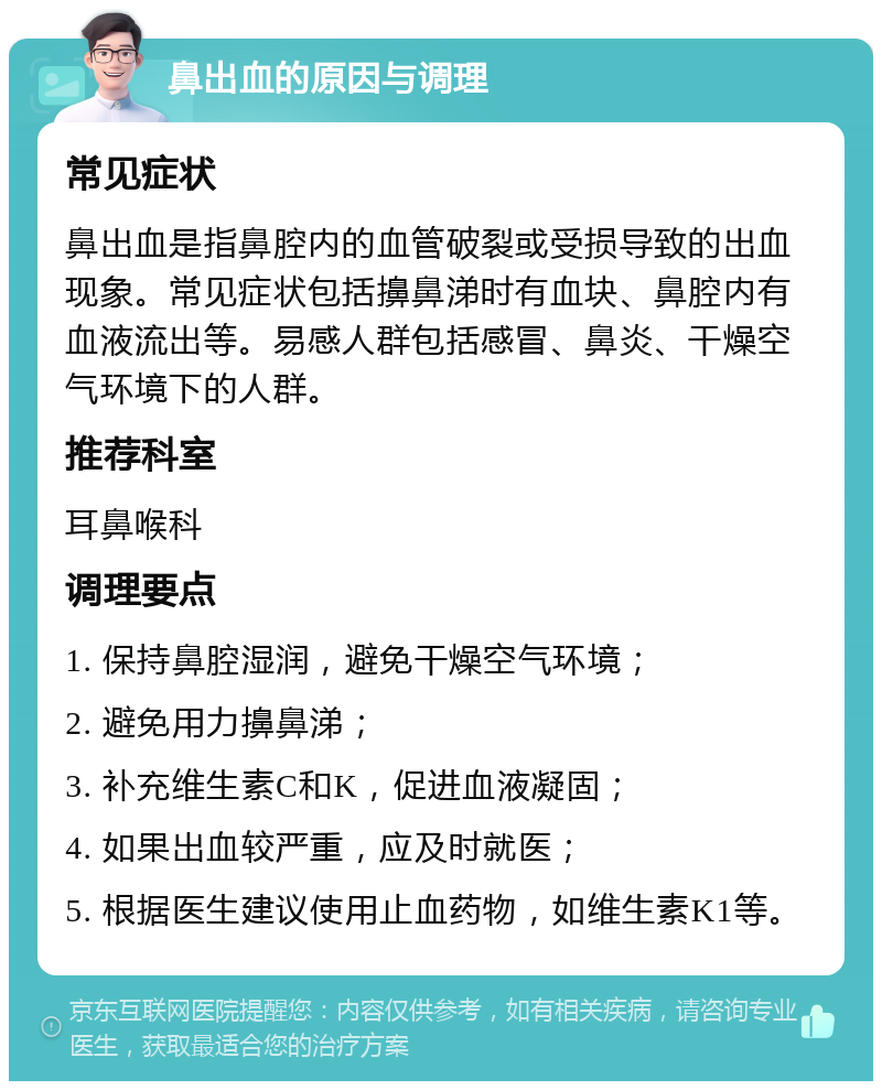 鼻出血的原因与调理 常见症状 鼻出血是指鼻腔内的血管破裂或受损导致的出血现象。常见症状包括擤鼻涕时有血块、鼻腔内有血液流出等。易感人群包括感冒、鼻炎、干燥空气环境下的人群。 推荐科室 耳鼻喉科 调理要点 1. 保持鼻腔湿润，避免干燥空气环境； 2. 避免用力擤鼻涕； 3. 补充维生素C和K，促进血液凝固； 4. 如果出血较严重，应及时就医； 5. 根据医生建议使用止血药物，如维生素K1等。