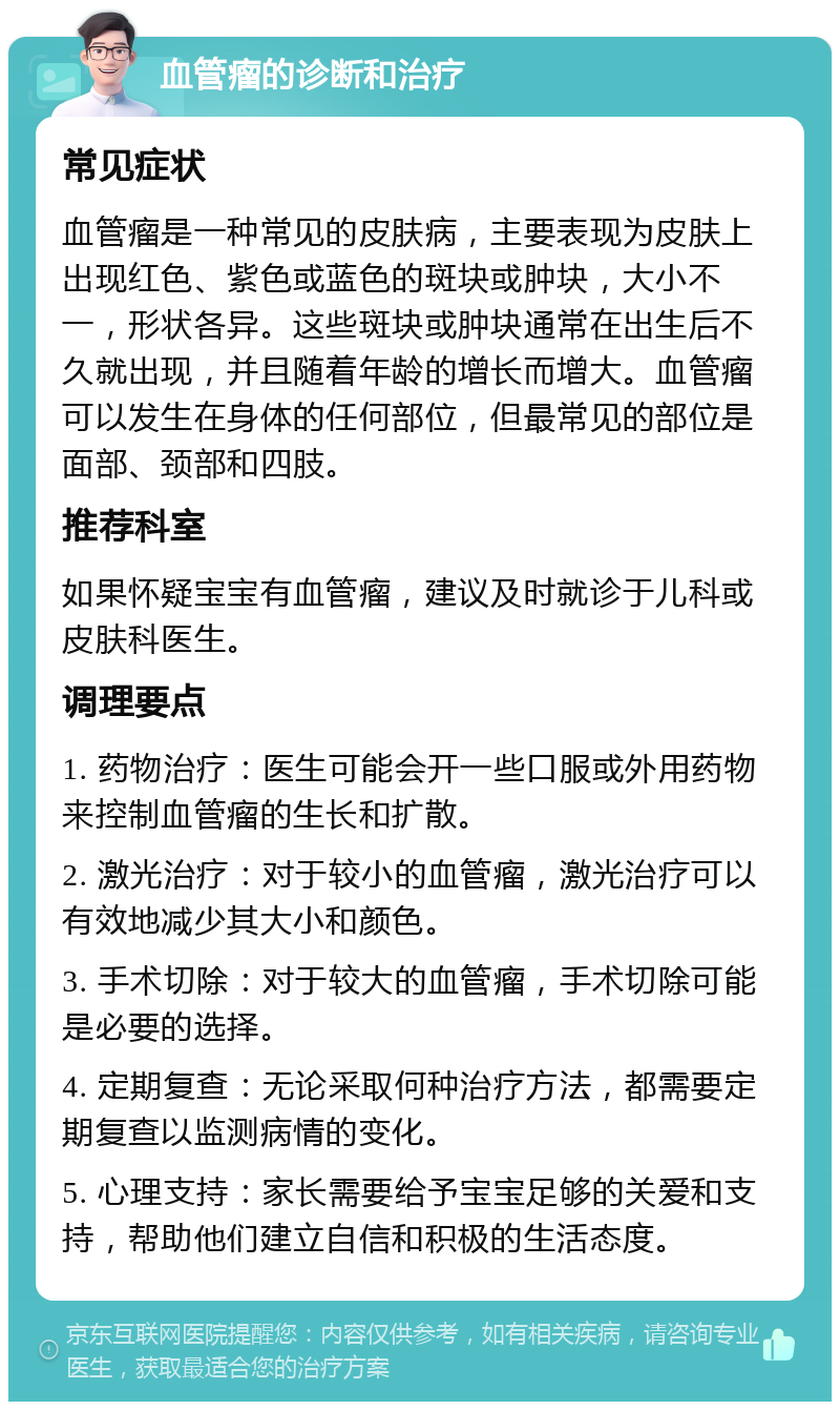 血管瘤的诊断和治疗 常见症状 血管瘤是一种常见的皮肤病，主要表现为皮肤上出现红色、紫色或蓝色的斑块或肿块，大小不一，形状各异。这些斑块或肿块通常在出生后不久就出现，并且随着年龄的增长而增大。血管瘤可以发生在身体的任何部位，但最常见的部位是面部、颈部和四肢。 推荐科室 如果怀疑宝宝有血管瘤，建议及时就诊于儿科或皮肤科医生。 调理要点 1. 药物治疗：医生可能会开一些口服或外用药物来控制血管瘤的生长和扩散。 2. 激光治疗：对于较小的血管瘤，激光治疗可以有效地减少其大小和颜色。 3. 手术切除：对于较大的血管瘤，手术切除可能是必要的选择。 4. 定期复查：无论采取何种治疗方法，都需要定期复查以监测病情的变化。 5. 心理支持：家长需要给予宝宝足够的关爱和支持，帮助他们建立自信和积极的生活态度。