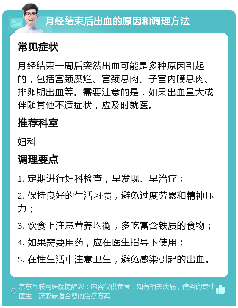 月经结束后出血的原因和调理方法 常见症状 月经结束一周后突然出血可能是多种原因引起的，包括宫颈糜烂、宫颈息肉、子宫内膜息肉、排卵期出血等。需要注意的是，如果出血量大或伴随其他不适症状，应及时就医。 推荐科室 妇科 调理要点 1. 定期进行妇科检查，早发现、早治疗； 2. 保持良好的生活习惯，避免过度劳累和精神压力； 3. 饮食上注意营养均衡，多吃富含铁质的食物； 4. 如果需要用药，应在医生指导下使用； 5. 在性生活中注意卫生，避免感染引起的出血。