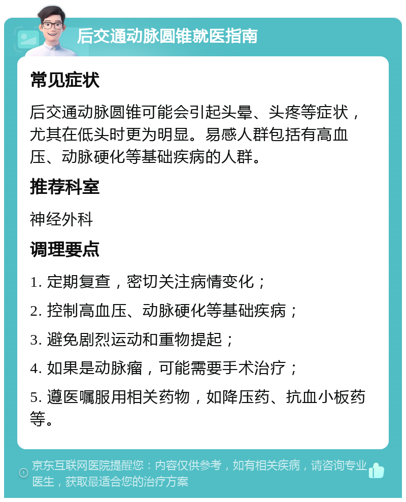 后交通动脉圆锥就医指南 常见症状 后交通动脉圆锥可能会引起头晕、头疼等症状，尤其在低头时更为明显。易感人群包括有高血压、动脉硬化等基础疾病的人群。 推荐科室 神经外科 调理要点 1. 定期复查，密切关注病情变化； 2. 控制高血压、动脉硬化等基础疾病； 3. 避免剧烈运动和重物提起； 4. 如果是动脉瘤，可能需要手术治疗； 5. 遵医嘱服用相关药物，如降压药、抗血小板药等。