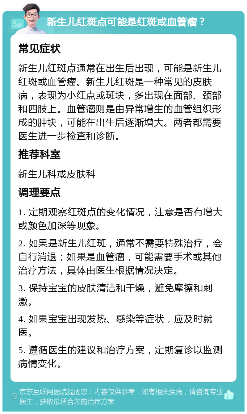 新生儿红斑点可能是红斑或血管瘤？ 常见症状 新生儿红斑点通常在出生后出现，可能是新生儿红斑或血管瘤。新生儿红斑是一种常见的皮肤病，表现为小红点或斑块，多出现在面部、颈部和四肢上。血管瘤则是由异常增生的血管组织形成的肿块，可能在出生后逐渐增大。两者都需要医生进一步检查和诊断。 推荐科室 新生儿科或皮肤科 调理要点 1. 定期观察红斑点的变化情况，注意是否有增大或颜色加深等现象。 2. 如果是新生儿红斑，通常不需要特殊治疗，会自行消退；如果是血管瘤，可能需要手术或其他治疗方法，具体由医生根据情况决定。 3. 保持宝宝的皮肤清洁和干燥，避免摩擦和刺激。 4. 如果宝宝出现发热、感染等症状，应及时就医。 5. 遵循医生的建议和治疗方案，定期复诊以监测病情变化。