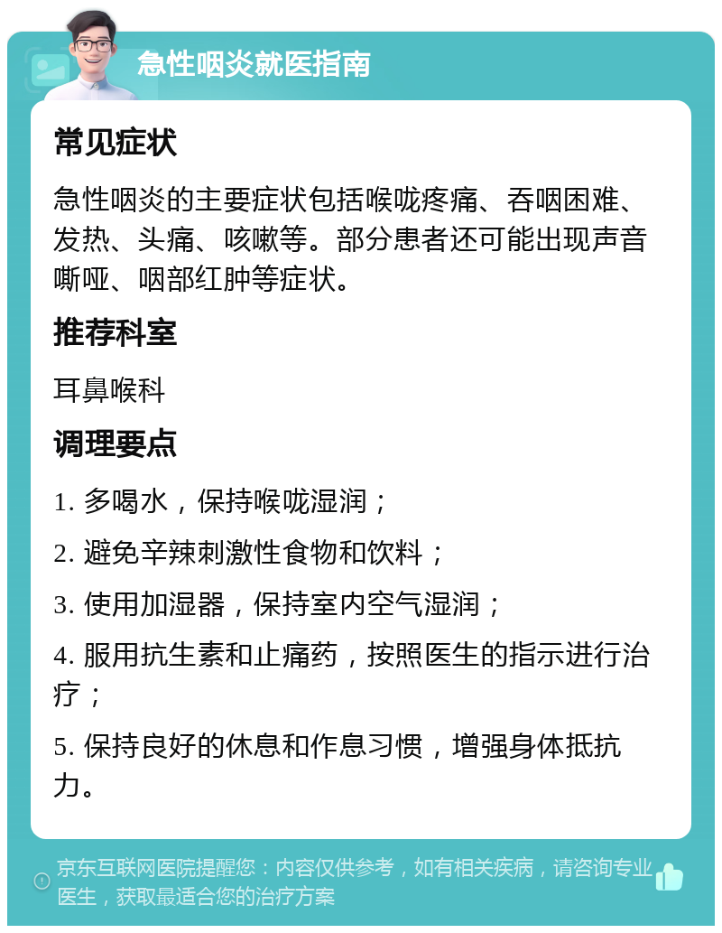 急性咽炎就医指南 常见症状 急性咽炎的主要症状包括喉咙疼痛、吞咽困难、发热、头痛、咳嗽等。部分患者还可能出现声音嘶哑、咽部红肿等症状。 推荐科室 耳鼻喉科 调理要点 1. 多喝水，保持喉咙湿润； 2. 避免辛辣刺激性食物和饮料； 3. 使用加湿器，保持室内空气湿润； 4. 服用抗生素和止痛药，按照医生的指示进行治疗； 5. 保持良好的休息和作息习惯，增强身体抵抗力。