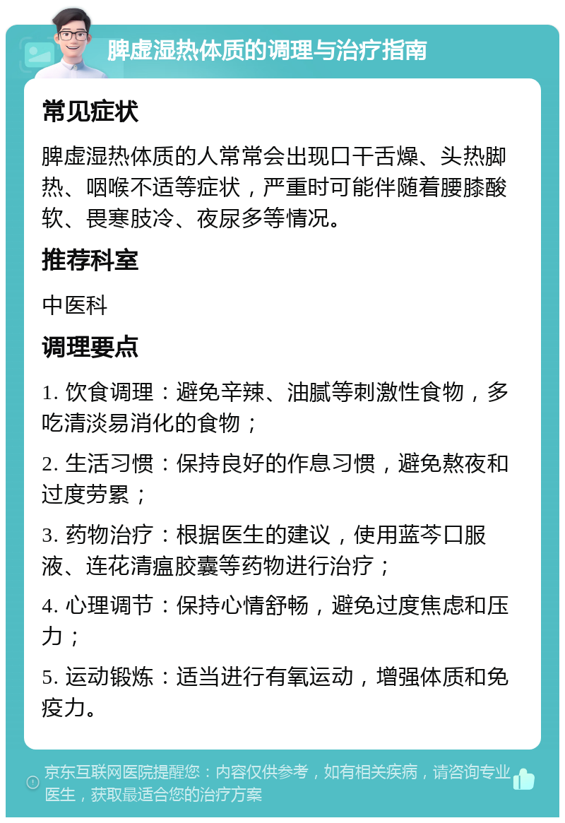 脾虚湿热体质的调理与治疗指南 常见症状 脾虚湿热体质的人常常会出现口干舌燥、头热脚热、咽喉不适等症状，严重时可能伴随着腰膝酸软、畏寒肢冷、夜尿多等情况。 推荐科室 中医科 调理要点 1. 饮食调理：避免辛辣、油腻等刺激性食物，多吃清淡易消化的食物； 2. 生活习惯：保持良好的作息习惯，避免熬夜和过度劳累； 3. 药物治疗：根据医生的建议，使用蓝芩口服液、连花清瘟胶囊等药物进行治疗； 4. 心理调节：保持心情舒畅，避免过度焦虑和压力； 5. 运动锻炼：适当进行有氧运动，增强体质和免疫力。