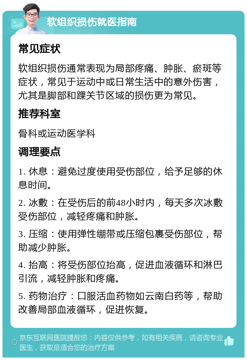 软组织损伤就医指南 常见症状 软组织损伤通常表现为局部疼痛、肿胀、瘀斑等症状，常见于运动中或日常生活中的意外伤害，尤其是脚部和踝关节区域的损伤更为常见。 推荐科室 骨科或运动医学科 调理要点 1. 休息：避免过度使用受伤部位，给予足够的休息时间。 2. 冰敷：在受伤后的前48小时内，每天多次冰敷受伤部位，减轻疼痛和肿胀。 3. 压缩：使用弹性绷带或压缩包裹受伤部位，帮助减少肿胀。 4. 抬高：将受伤部位抬高，促进血液循环和淋巴引流，减轻肿胀和疼痛。 5. 药物治疗：口服活血药物如云南白药等，帮助改善局部血液循环，促进恢复。