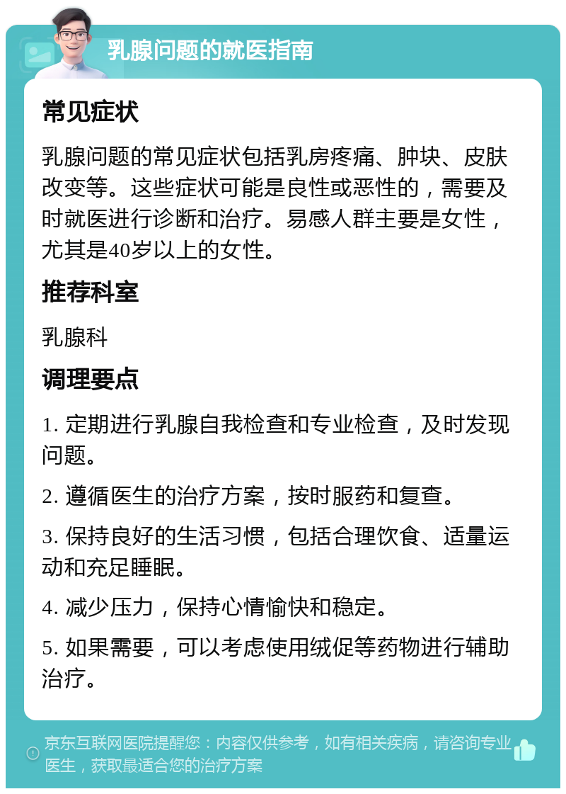 乳腺问题的就医指南 常见症状 乳腺问题的常见症状包括乳房疼痛、肿块、皮肤改变等。这些症状可能是良性或恶性的，需要及时就医进行诊断和治疗。易感人群主要是女性，尤其是40岁以上的女性。 推荐科室 乳腺科 调理要点 1. 定期进行乳腺自我检查和专业检查，及时发现问题。 2. 遵循医生的治疗方案，按时服药和复查。 3. 保持良好的生活习惯，包括合理饮食、适量运动和充足睡眠。 4. 减少压力，保持心情愉快和稳定。 5. 如果需要，可以考虑使用绒促等药物进行辅助治疗。