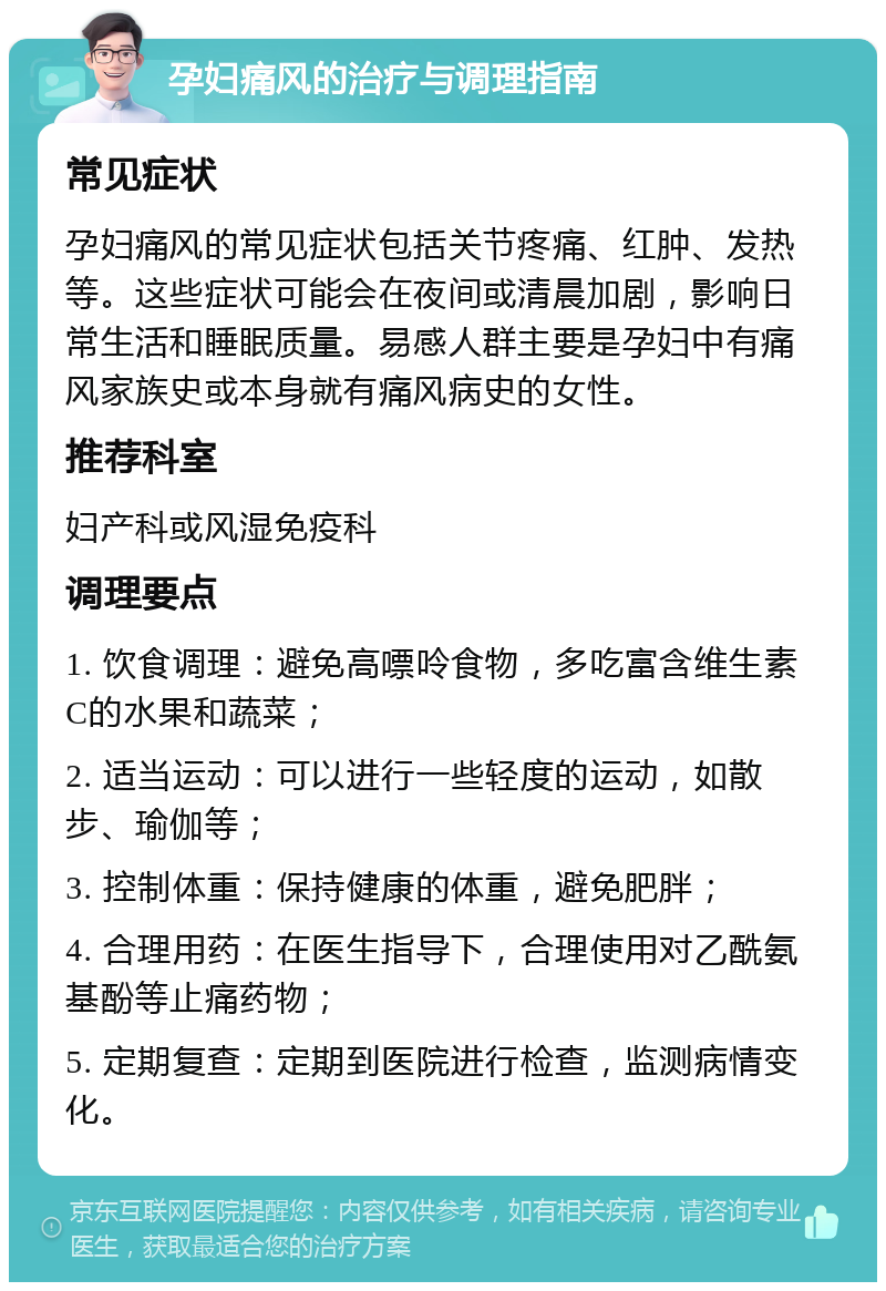 孕妇痛风的治疗与调理指南 常见症状 孕妇痛风的常见症状包括关节疼痛、红肿、发热等。这些症状可能会在夜间或清晨加剧，影响日常生活和睡眠质量。易感人群主要是孕妇中有痛风家族史或本身就有痛风病史的女性。 推荐科室 妇产科或风湿免疫科 调理要点 1. 饮食调理：避免高嘌呤食物，多吃富含维生素C的水果和蔬菜； 2. 适当运动：可以进行一些轻度的运动，如散步、瑜伽等； 3. 控制体重：保持健康的体重，避免肥胖； 4. 合理用药：在医生指导下，合理使用对乙酰氨基酚等止痛药物； 5. 定期复查：定期到医院进行检查，监测病情变化。