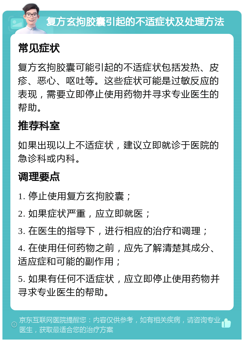 复方玄拘胶囊引起的不适症状及处理方法 常见症状 复方玄拘胶囊可能引起的不适症状包括发热、皮疹、恶心、呕吐等。这些症状可能是过敏反应的表现，需要立即停止使用药物并寻求专业医生的帮助。 推荐科室 如果出现以上不适症状，建议立即就诊于医院的急诊科或内科。 调理要点 1. 停止使用复方玄拘胶囊； 2. 如果症状严重，应立即就医； 3. 在医生的指导下，进行相应的治疗和调理； 4. 在使用任何药物之前，应先了解清楚其成分、适应症和可能的副作用； 5. 如果有任何不适症状，应立即停止使用药物并寻求专业医生的帮助。