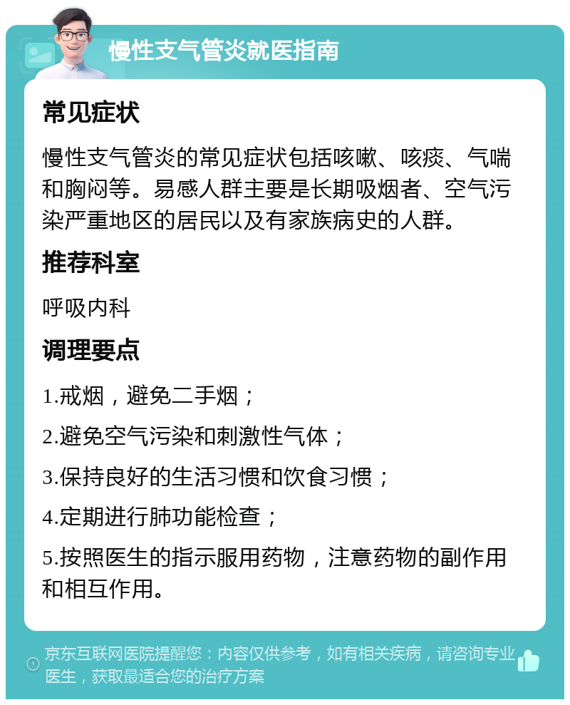 慢性支气管炎就医指南 常见症状 慢性支气管炎的常见症状包括咳嗽、咳痰、气喘和胸闷等。易感人群主要是长期吸烟者、空气污染严重地区的居民以及有家族病史的人群。 推荐科室 呼吸内科 调理要点 1.戒烟，避免二手烟； 2.避免空气污染和刺激性气体； 3.保持良好的生活习惯和饮食习惯； 4.定期进行肺功能检查； 5.按照医生的指示服用药物，注意药物的副作用和相互作用。