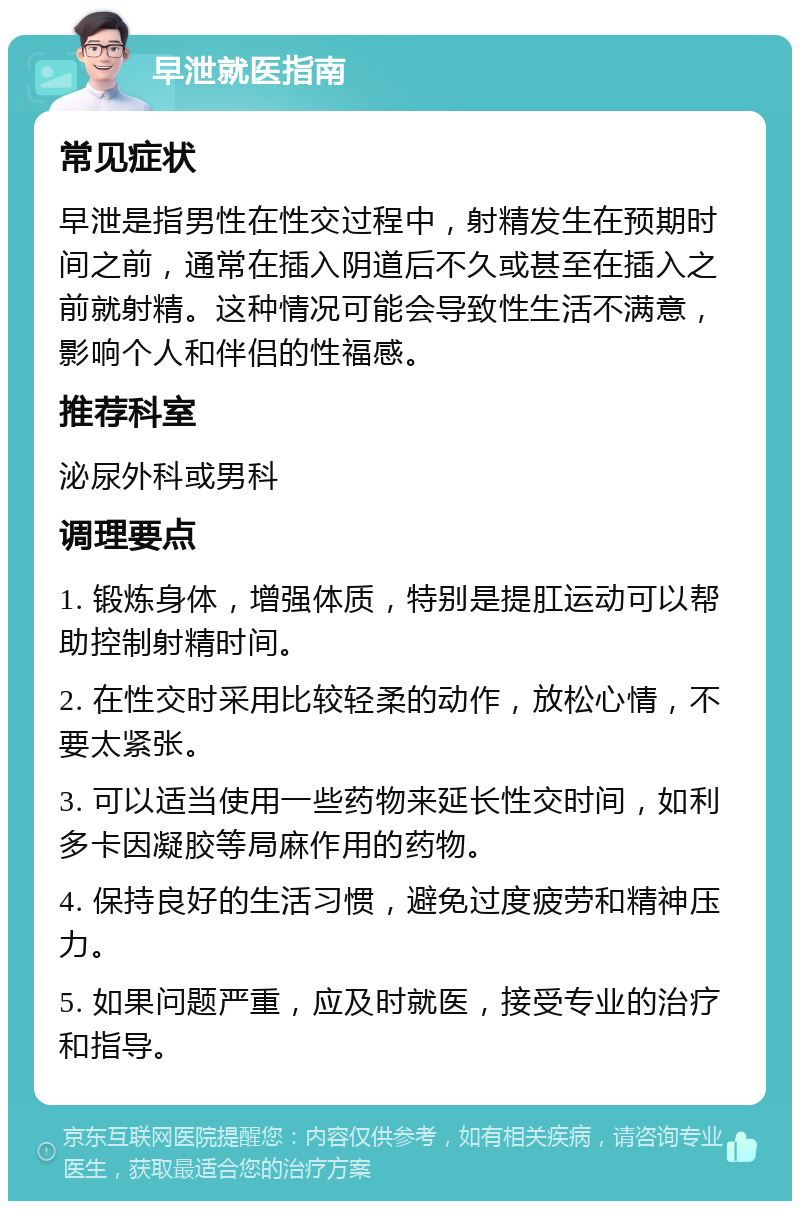 早泄就医指南 常见症状 早泄是指男性在性交过程中，射精发生在预期时间之前，通常在插入阴道后不久或甚至在插入之前就射精。这种情况可能会导致性生活不满意，影响个人和伴侣的性福感。 推荐科室 泌尿外科或男科 调理要点 1. 锻炼身体，增强体质，特别是提肛运动可以帮助控制射精时间。 2. 在性交时采用比较轻柔的动作，放松心情，不要太紧张。 3. 可以适当使用一些药物来延长性交时间，如利多卡因凝胶等局麻作用的药物。 4. 保持良好的生活习惯，避免过度疲劳和精神压力。 5. 如果问题严重，应及时就医，接受专业的治疗和指导。