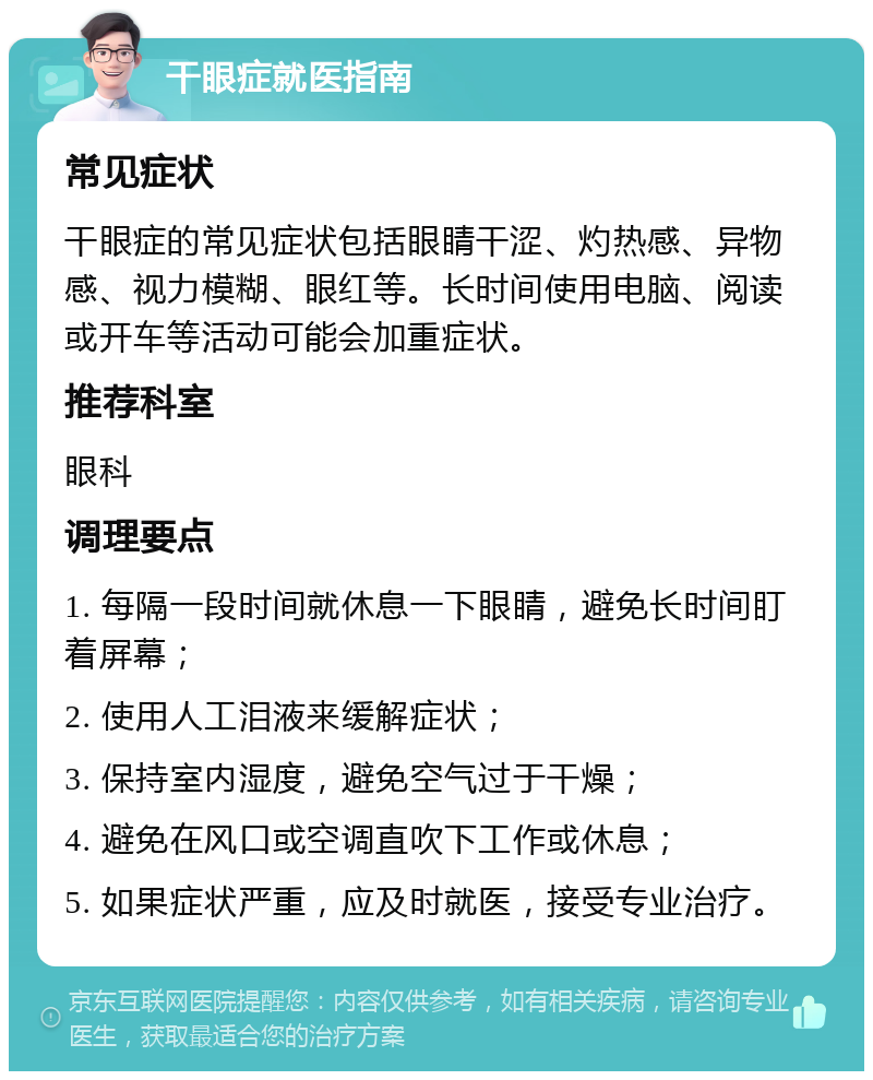 干眼症就医指南 常见症状 干眼症的常见症状包括眼睛干涩、灼热感、异物感、视力模糊、眼红等。长时间使用电脑、阅读或开车等活动可能会加重症状。 推荐科室 眼科 调理要点 1. 每隔一段时间就休息一下眼睛，避免长时间盯着屏幕； 2. 使用人工泪液来缓解症状； 3. 保持室内湿度，避免空气过于干燥； 4. 避免在风口或空调直吹下工作或休息； 5. 如果症状严重，应及时就医，接受专业治疗。