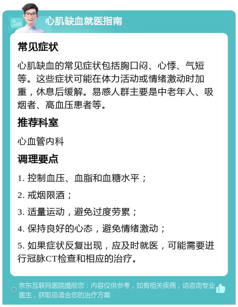 心肌缺血就医指南 常见症状 心肌缺血的常见症状包括胸口闷、心悸、气短等。这些症状可能在体力活动或情绪激动时加重，休息后缓解。易感人群主要是中老年人、吸烟者、高血压患者等。 推荐科室 心血管内科 调理要点 1. 控制血压、血脂和血糖水平； 2. 戒烟限酒； 3. 适量运动，避免过度劳累； 4. 保持良好的心态，避免情绪激动； 5. 如果症状反复出现，应及时就医，可能需要进行冠脉CT检查和相应的治疗。