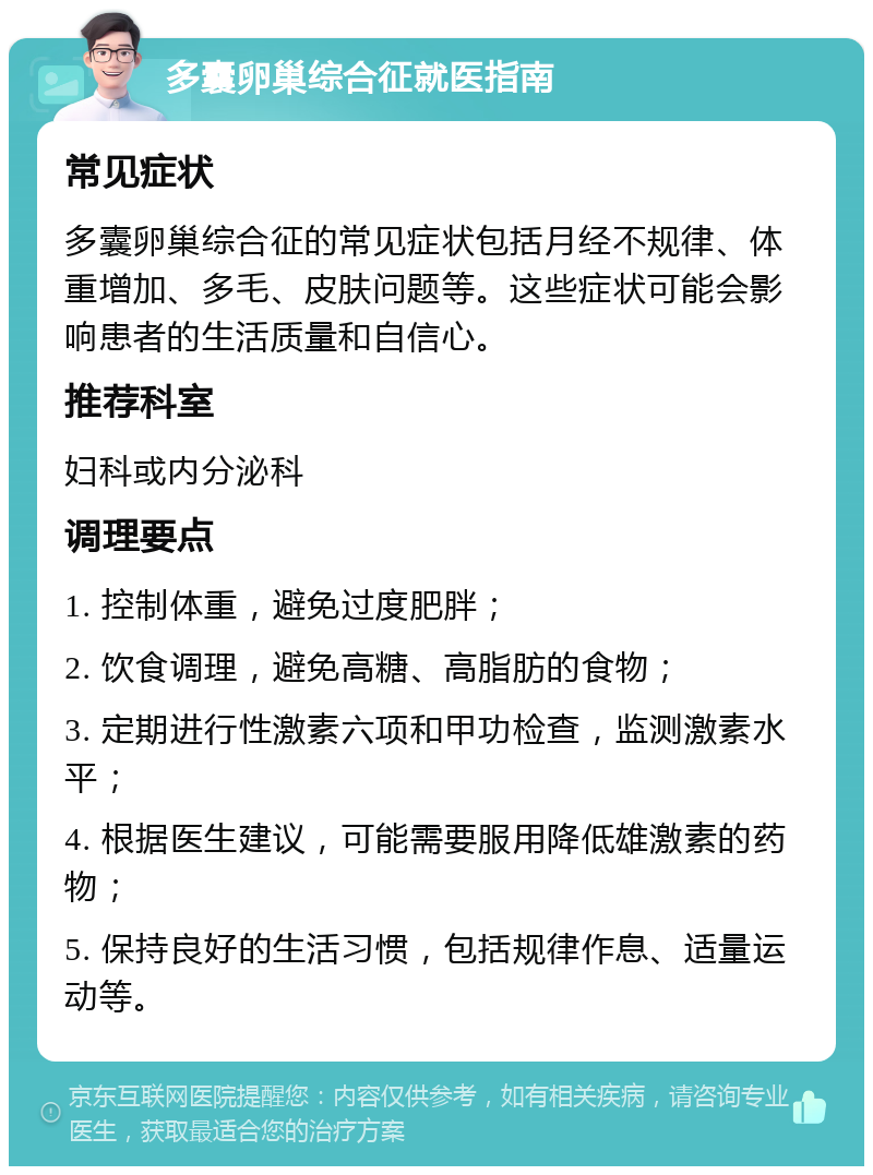 多囊卵巢综合征就医指南 常见症状 多囊卵巢综合征的常见症状包括月经不规律、体重增加、多毛、皮肤问题等。这些症状可能会影响患者的生活质量和自信心。 推荐科室 妇科或内分泌科 调理要点 1. 控制体重，避免过度肥胖； 2. 饮食调理，避免高糖、高脂肪的食物； 3. 定期进行性激素六项和甲功检查，监测激素水平； 4. 根据医生建议，可能需要服用降低雄激素的药物； 5. 保持良好的生活习惯，包括规律作息、适量运动等。