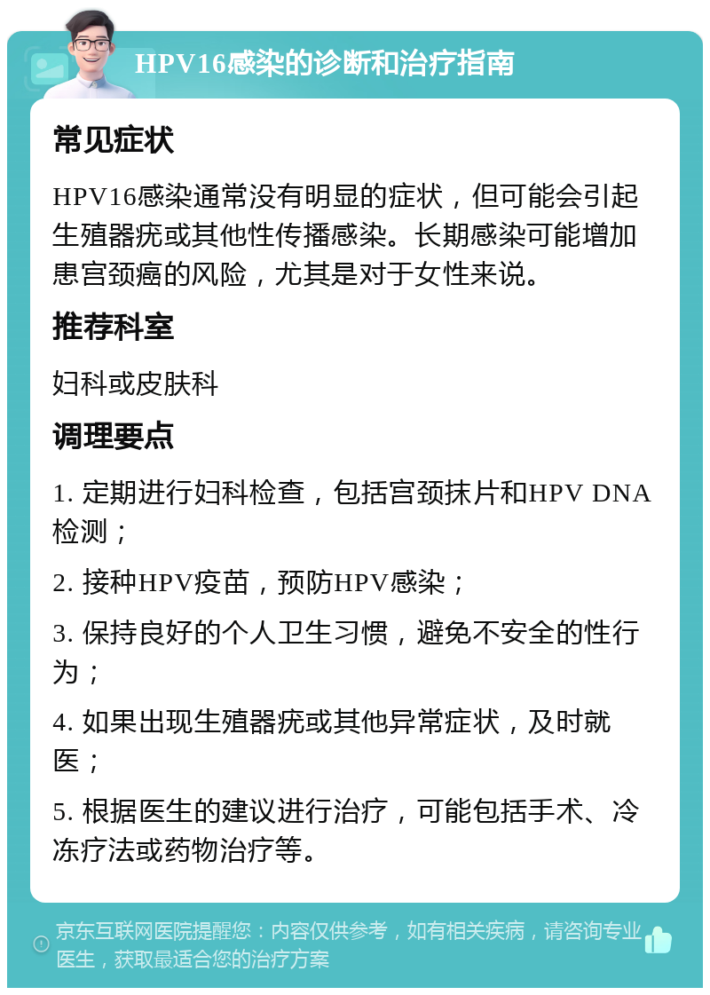 HPV16感染的诊断和治疗指南 常见症状 HPV16感染通常没有明显的症状，但可能会引起生殖器疣或其他性传播感染。长期感染可能增加患宫颈癌的风险，尤其是对于女性来说。 推荐科室 妇科或皮肤科 调理要点 1. 定期进行妇科检查，包括宫颈抹片和HPV DNA检测； 2. 接种HPV疫苗，预防HPV感染； 3. 保持良好的个人卫生习惯，避免不安全的性行为； 4. 如果出现生殖器疣或其他异常症状，及时就医； 5. 根据医生的建议进行治疗，可能包括手术、冷冻疗法或药物治疗等。