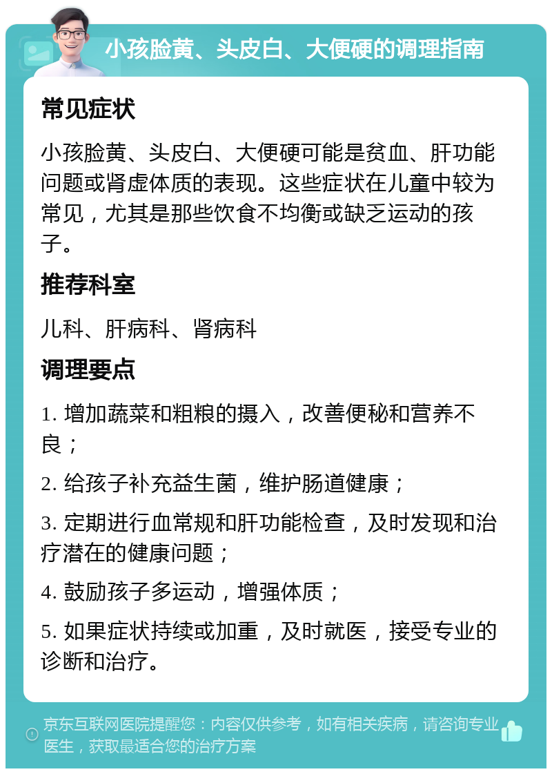 小孩脸黄、头皮白、大便硬的调理指南 常见症状 小孩脸黄、头皮白、大便硬可能是贫血、肝功能问题或肾虚体质的表现。这些症状在儿童中较为常见，尤其是那些饮食不均衡或缺乏运动的孩子。 推荐科室 儿科、肝病科、肾病科 调理要点 1. 增加蔬菜和粗粮的摄入，改善便秘和营养不良； 2. 给孩子补充益生菌，维护肠道健康； 3. 定期进行血常规和肝功能检查，及时发现和治疗潜在的健康问题； 4. 鼓励孩子多运动，增强体质； 5. 如果症状持续或加重，及时就医，接受专业的诊断和治疗。