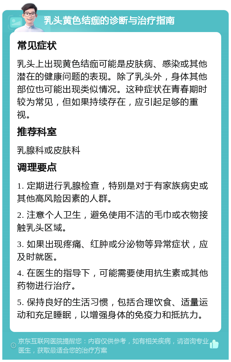 乳头黄色结痂的诊断与治疗指南 常见症状 乳头上出现黄色结痂可能是皮肤病、感染或其他潜在的健康问题的表现。除了乳头外，身体其他部位也可能出现类似情况。这种症状在青春期时较为常见，但如果持续存在，应引起足够的重视。 推荐科室 乳腺科或皮肤科 调理要点 1. 定期进行乳腺检查，特别是对于有家族病史或其他高风险因素的人群。 2. 注意个人卫生，避免使用不洁的毛巾或衣物接触乳头区域。 3. 如果出现疼痛、红肿或分泌物等异常症状，应及时就医。 4. 在医生的指导下，可能需要使用抗生素或其他药物进行治疗。 5. 保持良好的生活习惯，包括合理饮食、适量运动和充足睡眠，以增强身体的免疫力和抵抗力。