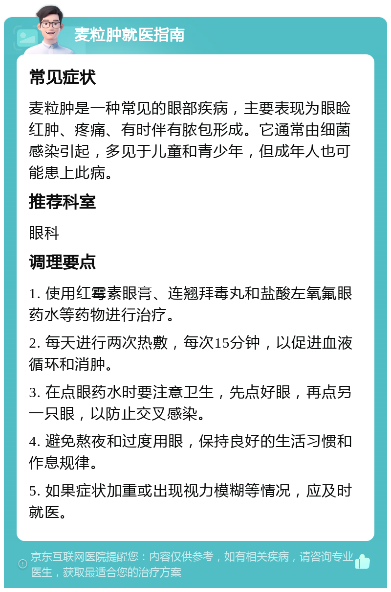 麦粒肿就医指南 常见症状 麦粒肿是一种常见的眼部疾病，主要表现为眼睑红肿、疼痛、有时伴有脓包形成。它通常由细菌感染引起，多见于儿童和青少年，但成年人也可能患上此病。 推荐科室 眼科 调理要点 1. 使用红霉素眼膏、连翘拜毒丸和盐酸左氧氟眼药水等药物进行治疗。 2. 每天进行两次热敷，每次15分钟，以促进血液循环和消肿。 3. 在点眼药水时要注意卫生，先点好眼，再点另一只眼，以防止交叉感染。 4. 避免熬夜和过度用眼，保持良好的生活习惯和作息规律。 5. 如果症状加重或出现视力模糊等情况，应及时就医。