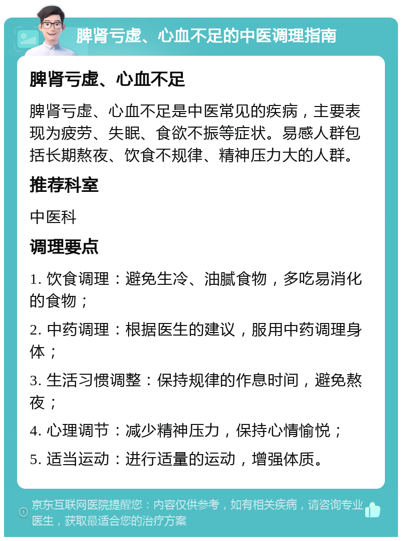 脾肾亏虚、心血不足的中医调理指南 脾肾亏虚、心血不足 脾肾亏虚、心血不足是中医常见的疾病，主要表现为疲劳、失眠、食欲不振等症状。易感人群包括长期熬夜、饮食不规律、精神压力大的人群。 推荐科室 中医科 调理要点 1. 饮食调理：避免生冷、油腻食物，多吃易消化的食物； 2. 中药调理：根据医生的建议，服用中药调理身体； 3. 生活习惯调整：保持规律的作息时间，避免熬夜； 4. 心理调节：减少精神压力，保持心情愉悦； 5. 适当运动：进行适量的运动，增强体质。