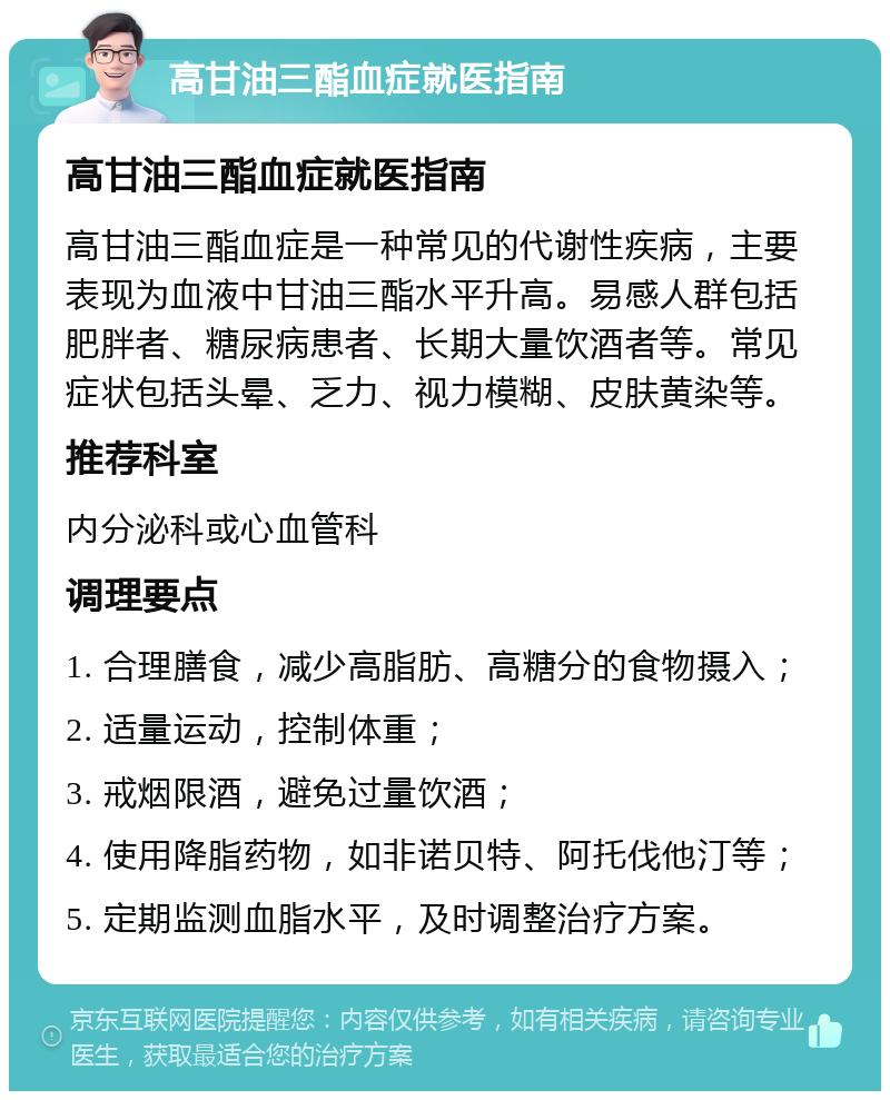 高甘油三酯血症就医指南 高甘油三酯血症就医指南 高甘油三酯血症是一种常见的代谢性疾病，主要表现为血液中甘油三酯水平升高。易感人群包括肥胖者、糖尿病患者、长期大量饮酒者等。常见症状包括头晕、乏力、视力模糊、皮肤黄染等。 推荐科室 内分泌科或心血管科 调理要点 1. 合理膳食，减少高脂肪、高糖分的食物摄入； 2. 适量运动，控制体重； 3. 戒烟限酒，避免过量饮酒； 4. 使用降脂药物，如非诺贝特、阿托伐他汀等； 5. 定期监测血脂水平，及时调整治疗方案。