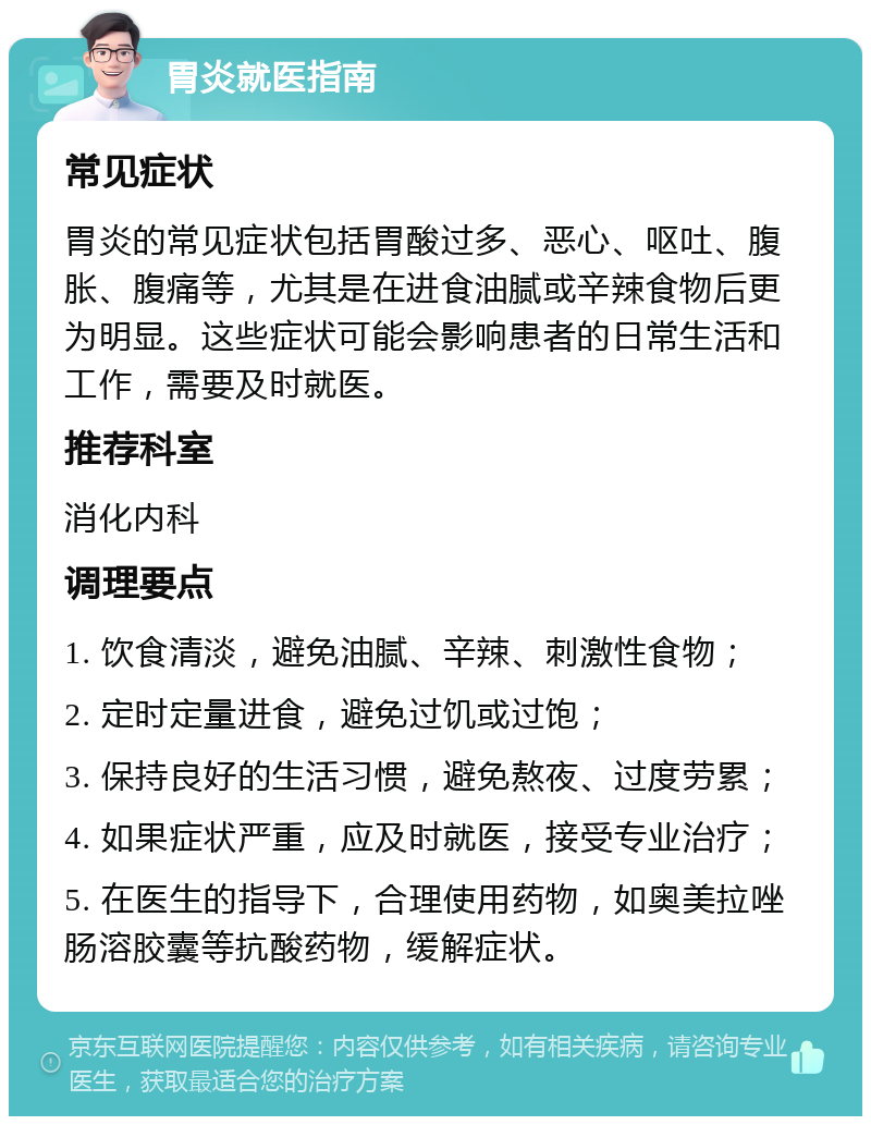 胃炎就医指南 常见症状 胃炎的常见症状包括胃酸过多、恶心、呕吐、腹胀、腹痛等，尤其是在进食油腻或辛辣食物后更为明显。这些症状可能会影响患者的日常生活和工作，需要及时就医。 推荐科室 消化内科 调理要点 1. 饮食清淡，避免油腻、辛辣、刺激性食物； 2. 定时定量进食，避免过饥或过饱； 3. 保持良好的生活习惯，避免熬夜、过度劳累； 4. 如果症状严重，应及时就医，接受专业治疗； 5. 在医生的指导下，合理使用药物，如奥美拉唑肠溶胶囊等抗酸药物，缓解症状。