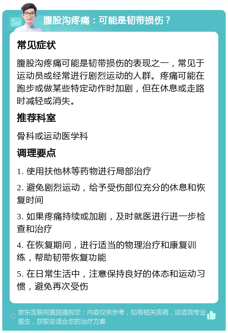 腹股沟疼痛：可能是韧带损伤？ 常见症状 腹股沟疼痛可能是韧带损伤的表现之一，常见于运动员或经常进行剧烈运动的人群。疼痛可能在跑步或做某些特定动作时加剧，但在休息或走路时减轻或消失。 推荐科室 骨科或运动医学科 调理要点 1. 使用扶他林等药物进行局部治疗 2. 避免剧烈运动，给予受伤部位充分的休息和恢复时间 3. 如果疼痛持续或加剧，及时就医进行进一步检查和治疗 4. 在恢复期间，进行适当的物理治疗和康复训练，帮助韧带恢复功能 5. 在日常生活中，注意保持良好的体态和运动习惯，避免再次受伤