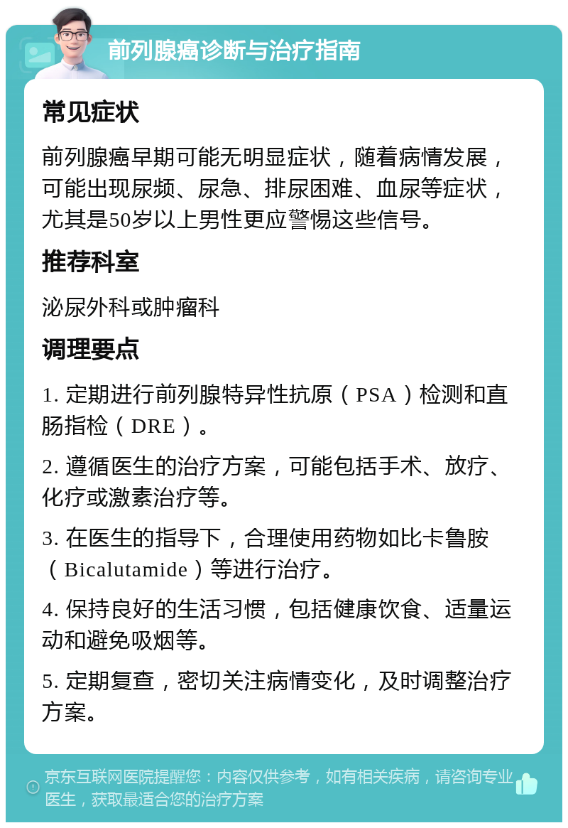 前列腺癌诊断与治疗指南 常见症状 前列腺癌早期可能无明显症状，随着病情发展，可能出现尿频、尿急、排尿困难、血尿等症状，尤其是50岁以上男性更应警惕这些信号。 推荐科室 泌尿外科或肿瘤科 调理要点 1. 定期进行前列腺特异性抗原（PSA）检测和直肠指检（DRE）。 2. 遵循医生的治疗方案，可能包括手术、放疗、化疗或激素治疗等。 3. 在医生的指导下，合理使用药物如比卡鲁胺（Bicalutamide）等进行治疗。 4. 保持良好的生活习惯，包括健康饮食、适量运动和避免吸烟等。 5. 定期复查，密切关注病情变化，及时调整治疗方案。