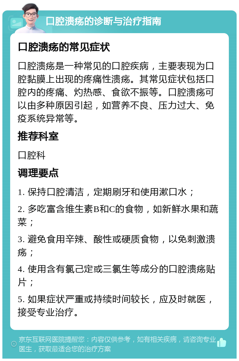 口腔溃疡的诊断与治疗指南 口腔溃疡的常见症状 口腔溃疡是一种常见的口腔疾病，主要表现为口腔黏膜上出现的疼痛性溃疡。其常见症状包括口腔内的疼痛、灼热感、食欲不振等。口腔溃疡可以由多种原因引起，如营养不良、压力过大、免疫系统异常等。 推荐科室 口腔科 调理要点 1. 保持口腔清洁，定期刷牙和使用漱口水； 2. 多吃富含维生素B和C的食物，如新鲜水果和蔬菜； 3. 避免食用辛辣、酸性或硬质食物，以免刺激溃疡； 4. 使用含有氯己定或三氯生等成分的口腔溃疡贴片； 5. 如果症状严重或持续时间较长，应及时就医，接受专业治疗。