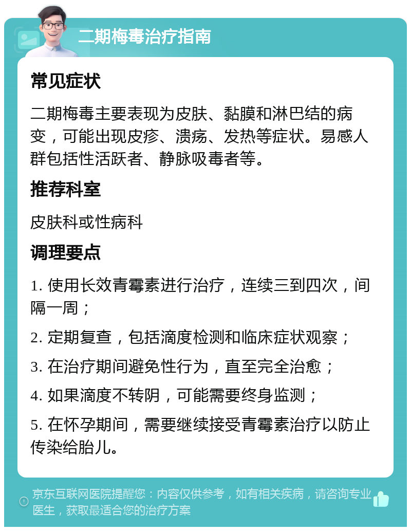 二期梅毒治疗指南 常见症状 二期梅毒主要表现为皮肤、黏膜和淋巴结的病变，可能出现皮疹、溃疡、发热等症状。易感人群包括性活跃者、静脉吸毒者等。 推荐科室 皮肤科或性病科 调理要点 1. 使用长效青霉素进行治疗，连续三到四次，间隔一周； 2. 定期复查，包括滴度检测和临床症状观察； 3. 在治疗期间避免性行为，直至完全治愈； 4. 如果滴度不转阴，可能需要终身监测； 5. 在怀孕期间，需要继续接受青霉素治疗以防止传染给胎儿。