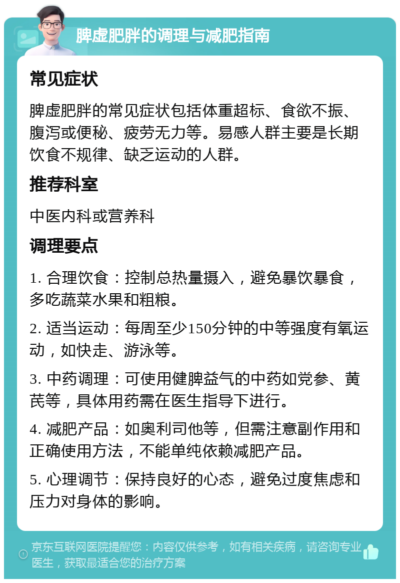 脾虚肥胖的调理与减肥指南 常见症状 脾虚肥胖的常见症状包括体重超标、食欲不振、腹泻或便秘、疲劳无力等。易感人群主要是长期饮食不规律、缺乏运动的人群。 推荐科室 中医内科或营养科 调理要点 1. 合理饮食：控制总热量摄入，避免暴饮暴食，多吃蔬菜水果和粗粮。 2. 适当运动：每周至少150分钟的中等强度有氧运动，如快走、游泳等。 3. 中药调理：可使用健脾益气的中药如党参、黄芪等，具体用药需在医生指导下进行。 4. 减肥产品：如奥利司他等，但需注意副作用和正确使用方法，不能单纯依赖减肥产品。 5. 心理调节：保持良好的心态，避免过度焦虑和压力对身体的影响。