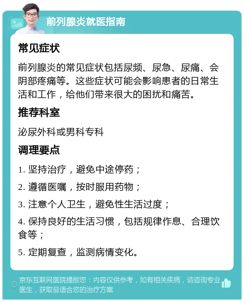 前列腺炎就医指南 常见症状 前列腺炎的常见症状包括尿频、尿急、尿痛、会阴部疼痛等。这些症状可能会影响患者的日常生活和工作，给他们带来很大的困扰和痛苦。 推荐科室 泌尿外科或男科专科 调理要点 1. 坚持治疗，避免中途停药； 2. 遵循医嘱，按时服用药物； 3. 注意个人卫生，避免性生活过度； 4. 保持良好的生活习惯，包括规律作息、合理饮食等； 5. 定期复查，监测病情变化。