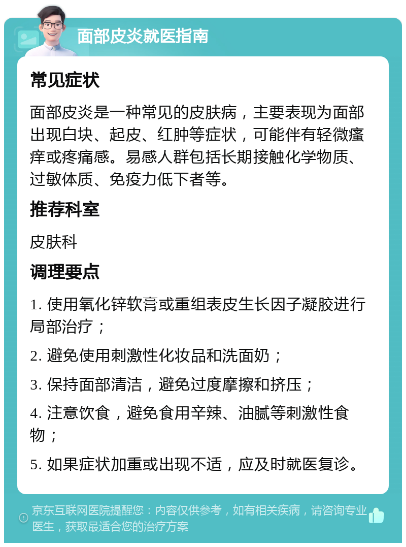 面部皮炎就医指南 常见症状 面部皮炎是一种常见的皮肤病，主要表现为面部出现白块、起皮、红肿等症状，可能伴有轻微瘙痒或疼痛感。易感人群包括长期接触化学物质、过敏体质、免疫力低下者等。 推荐科室 皮肤科 调理要点 1. 使用氧化锌软膏或重组表皮生长因子凝胶进行局部治疗； 2. 避免使用刺激性化妆品和洗面奶； 3. 保持面部清洁，避免过度摩擦和挤压； 4. 注意饮食，避免食用辛辣、油腻等刺激性食物； 5. 如果症状加重或出现不适，应及时就医复诊。