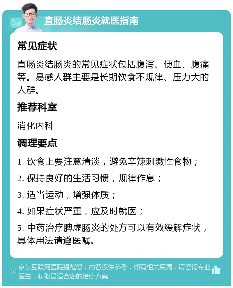 直肠炎结肠炎就医指南 常见症状 直肠炎结肠炎的常见症状包括腹泻、便血、腹痛等。易感人群主要是长期饮食不规律、压力大的人群。 推荐科室 消化内科 调理要点 1. 饮食上要注意清淡，避免辛辣刺激性食物； 2. 保持良好的生活习惯，规律作息； 3. 适当运动，增强体质； 4. 如果症状严重，应及时就医； 5. 中药治疗脾虚肠炎的处方可以有效缓解症状，具体用法请遵医嘱。