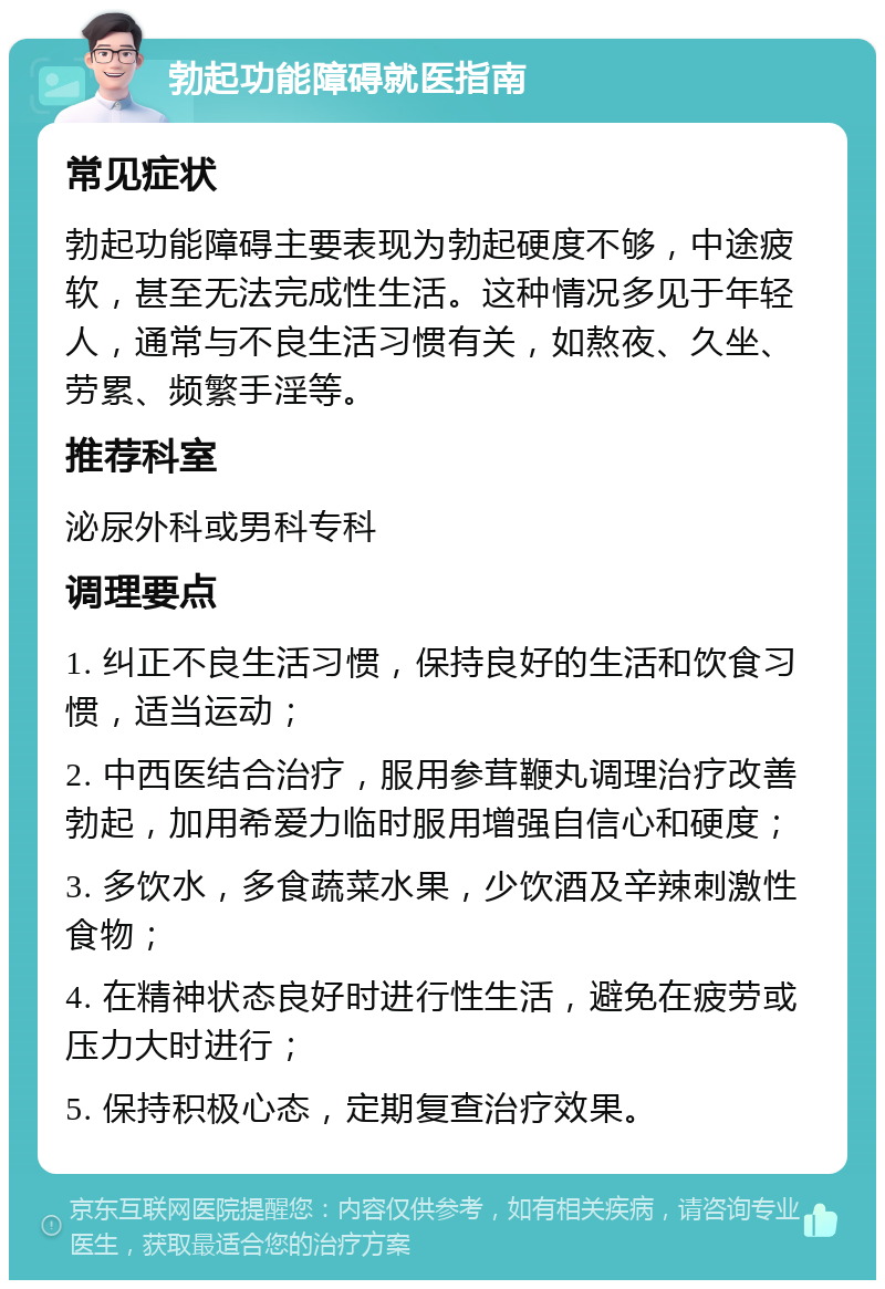 勃起功能障碍就医指南 常见症状 勃起功能障碍主要表现为勃起硬度不够，中途疲软，甚至无法完成性生活。这种情况多见于年轻人，通常与不良生活习惯有关，如熬夜、久坐、劳累、频繁手淫等。 推荐科室 泌尿外科或男科专科 调理要点 1. 纠正不良生活习惯，保持良好的生活和饮食习惯，适当运动； 2. 中西医结合治疗，服用参茸鞭丸调理治疗改善勃起，加用希爱力临时服用增强自信心和硬度； 3. 多饮水，多食蔬菜水果，少饮酒及辛辣刺激性食物； 4. 在精神状态良好时进行性生活，避免在疲劳或压力大时进行； 5. 保持积极心态，定期复查治疗效果。