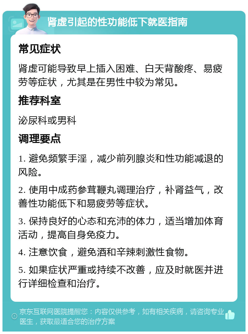 肾虚引起的性功能低下就医指南 常见症状 肾虚可能导致早上插入困难、白天背酸疼、易疲劳等症状，尤其是在男性中较为常见。 推荐科室 泌尿科或男科 调理要点 1. 避免频繁手淫，减少前列腺炎和性功能减退的风险。 2. 使用中成药参茸鞭丸调理治疗，补肾益气，改善性功能低下和易疲劳等症状。 3. 保持良好的心态和充沛的体力，适当增加体育活动，提高自身免疫力。 4. 注意饮食，避免酒和辛辣刺激性食物。 5. 如果症状严重或持续不改善，应及时就医并进行详细检查和治疗。