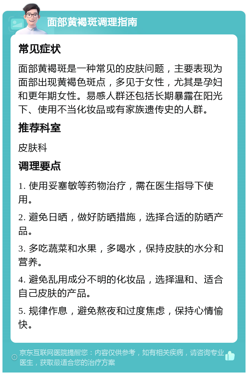 面部黄褐斑调理指南 常见症状 面部黄褐斑是一种常见的皮肤问题，主要表现为面部出现黄褐色斑点，多见于女性，尤其是孕妇和更年期女性。易感人群还包括长期暴露在阳光下、使用不当化妆品或有家族遗传史的人群。 推荐科室 皮肤科 调理要点 1. 使用妥塞敏等药物治疗，需在医生指导下使用。 2. 避免日晒，做好防晒措施，选择合适的防晒产品。 3. 多吃蔬菜和水果，多喝水，保持皮肤的水分和营养。 4. 避免乱用成分不明的化妆品，选择温和、适合自己皮肤的产品。 5. 规律作息，避免熬夜和过度焦虑，保持心情愉快。