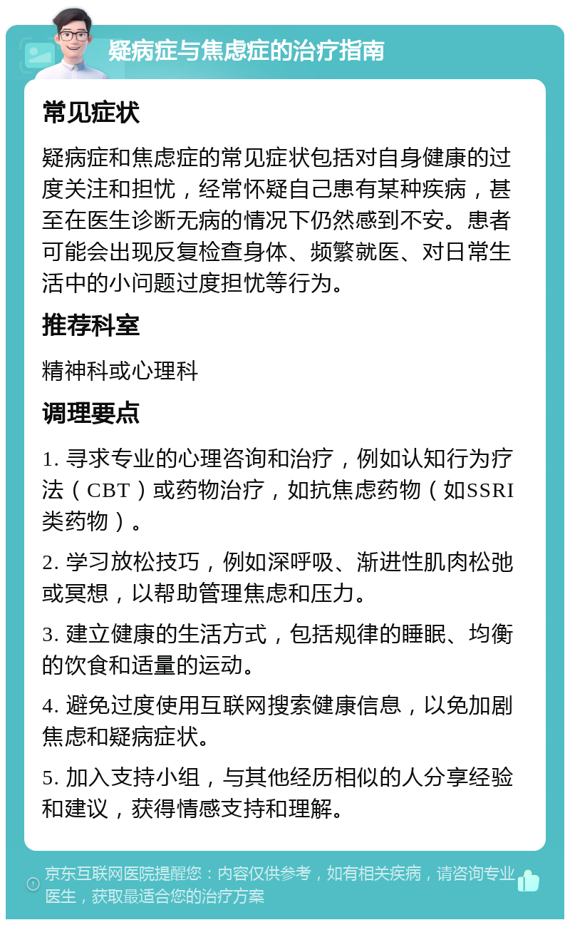 疑病症与焦虑症的治疗指南 常见症状 疑病症和焦虑症的常见症状包括对自身健康的过度关注和担忧，经常怀疑自己患有某种疾病，甚至在医生诊断无病的情况下仍然感到不安。患者可能会出现反复检查身体、频繁就医、对日常生活中的小问题过度担忧等行为。 推荐科室 精神科或心理科 调理要点 1. 寻求专业的心理咨询和治疗，例如认知行为疗法（CBT）或药物治疗，如抗焦虑药物（如SSRI类药物）。 2. 学习放松技巧，例如深呼吸、渐进性肌肉松弛或冥想，以帮助管理焦虑和压力。 3. 建立健康的生活方式，包括规律的睡眠、均衡的饮食和适量的运动。 4. 避免过度使用互联网搜索健康信息，以免加剧焦虑和疑病症状。 5. 加入支持小组，与其他经历相似的人分享经验和建议，获得情感支持和理解。