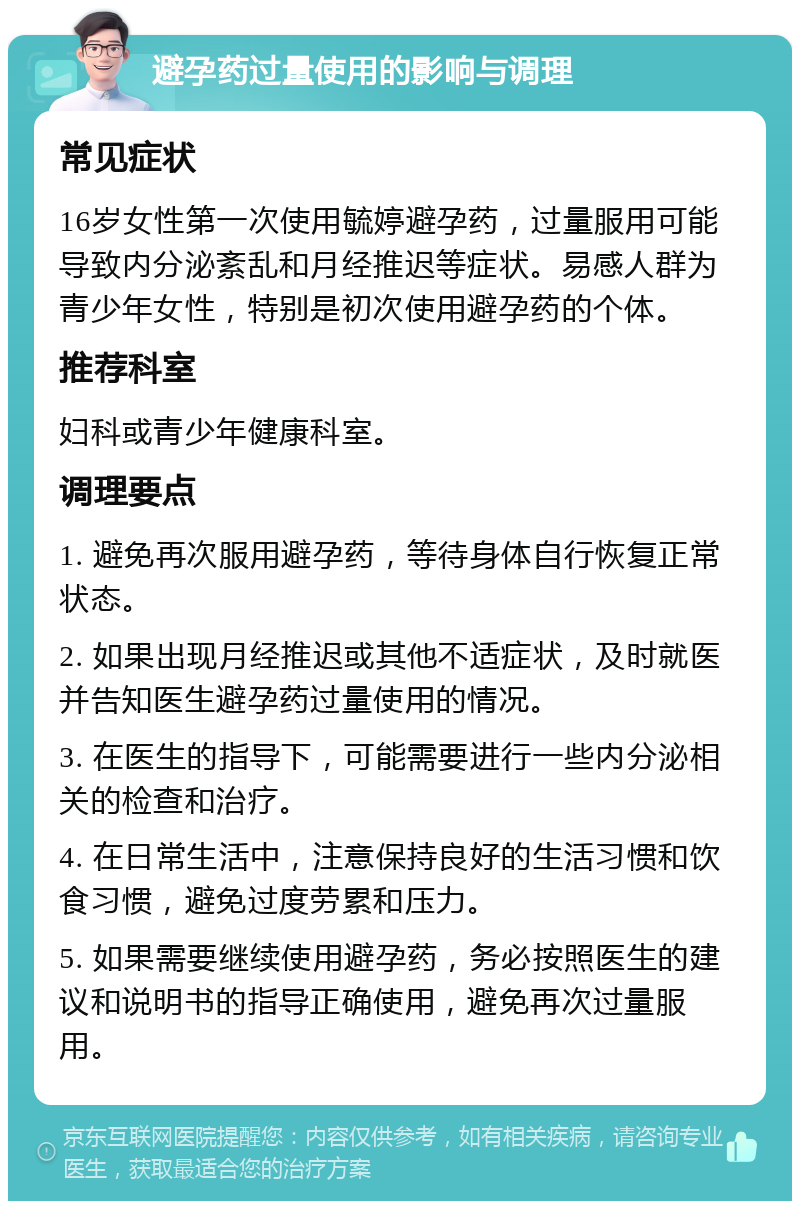 避孕药过量使用的影响与调理 常见症状 16岁女性第一次使用毓婷避孕药，过量服用可能导致内分泌紊乱和月经推迟等症状。易感人群为青少年女性，特别是初次使用避孕药的个体。 推荐科室 妇科或青少年健康科室。 调理要点 1. 避免再次服用避孕药，等待身体自行恢复正常状态。 2. 如果出现月经推迟或其他不适症状，及时就医并告知医生避孕药过量使用的情况。 3. 在医生的指导下，可能需要进行一些内分泌相关的检查和治疗。 4. 在日常生活中，注意保持良好的生活习惯和饮食习惯，避免过度劳累和压力。 5. 如果需要继续使用避孕药，务必按照医生的建议和说明书的指导正确使用，避免再次过量服用。