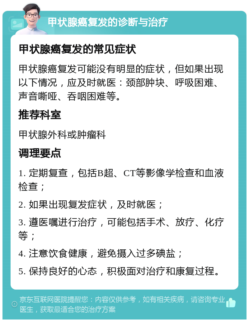 甲状腺癌复发的诊断与治疗 甲状腺癌复发的常见症状 甲状腺癌复发可能没有明显的症状，但如果出现以下情况，应及时就医：颈部肿块、呼吸困难、声音嘶哑、吞咽困难等。 推荐科室 甲状腺外科或肿瘤科 调理要点 1. 定期复查，包括B超、CT等影像学检查和血液检查； 2. 如果出现复发症状，及时就医； 3. 遵医嘱进行治疗，可能包括手术、放疗、化疗等； 4. 注意饮食健康，避免摄入过多碘盐； 5. 保持良好的心态，积极面对治疗和康复过程。