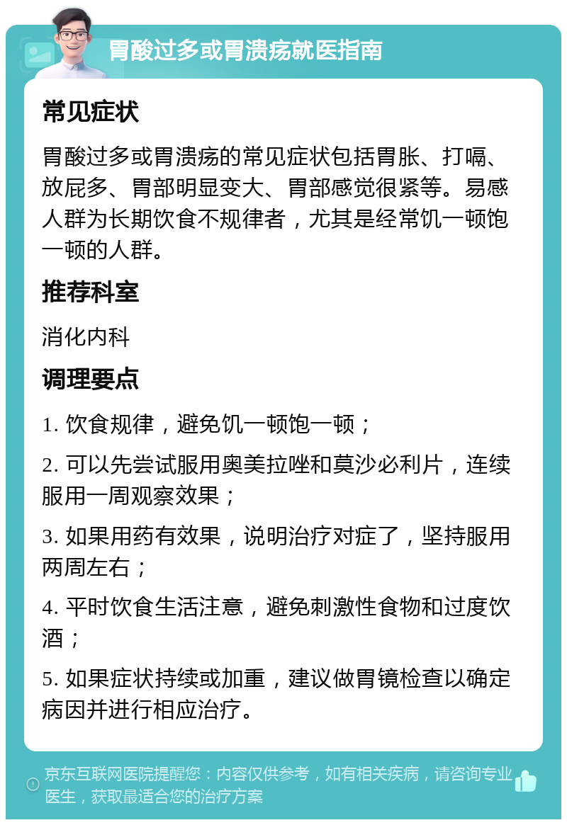 胃酸过多或胃溃疡就医指南 常见症状 胃酸过多或胃溃疡的常见症状包括胃胀、打嗝、放屁多、胃部明显变大、胃部感觉很紧等。易感人群为长期饮食不规律者，尤其是经常饥一顿饱一顿的人群。 推荐科室 消化内科 调理要点 1. 饮食规律，避免饥一顿饱一顿； 2. 可以先尝试服用奥美拉唑和莫沙必利片，连续服用一周观察效果； 3. 如果用药有效果，说明治疗对症了，坚持服用两周左右； 4. 平时饮食生活注意，避免刺激性食物和过度饮酒； 5. 如果症状持续或加重，建议做胃镜检查以确定病因并进行相应治疗。