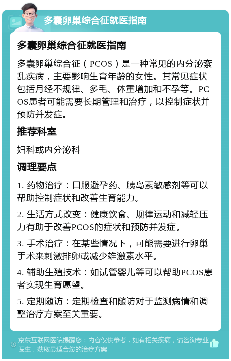 多囊卵巢综合征就医指南 多囊卵巢综合征就医指南 多囊卵巢综合征（PCOS）是一种常见的内分泌紊乱疾病，主要影响生育年龄的女性。其常见症状包括月经不规律、多毛、体重增加和不孕等。PCOS患者可能需要长期管理和治疗，以控制症状并预防并发症。 推荐科室 妇科或内分泌科 调理要点 1. 药物治疗：口服避孕药、胰岛素敏感剂等可以帮助控制症状和改善生育能力。 2. 生活方式改变：健康饮食、规律运动和减轻压力有助于改善PCOS的症状和预防并发症。 3. 手术治疗：在某些情况下，可能需要进行卵巢手术来刺激排卵或减少雄激素水平。 4. 辅助生殖技术：如试管婴儿等可以帮助PCOS患者实现生育愿望。 5. 定期随访：定期检查和随访对于监测病情和调整治疗方案至关重要。